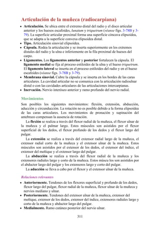 Articulación de la muñeca (radiocarpiana)
Articulación. Se ubica entre el extremo distal del radio y el disco articular
anterior y los huesos escafoides, lunatum y triquetrum (véanse figs. 3-78B y 3-
79). La superficie articular proximal forma una superficie cóncava elipsoidea,
que se adapta a la superficie convexa elipsoidea distal.
Tipo. Articulación sinovial elipsoidea.
Cápsula. Rodea la articulación y se inserta superiormente en los extremos
distales del radio y la ulna e inferiomente en la fila proximal de huesos del
carpo.
Ligamentos. Los ligamentos anterior y posterior fortalecen la cápsula. El
ligamento medial se fija al proceso estiloides de la ulna y el hueso triquetrum.
El ligamento lateral se inserta en el proceso estiloides del radio y en el hueso
escafoides (véanse figs. 3-78B y 3-79).
Membrana sinovial. Cubre la cápsula y se inserta en los bordes de las caras
articulares. La cavidad articular no se comunica con la articulación radioulnar
distal o con las cavidades articulares de las articulaciones intercarpianas.
Inervación. Nervio interóseo anterior y ramo profundo del nervio radial.
Movimientos
Son posibles los siguientes movimientos: flexión, extensión, abducción,
aducción y circunducción. La rotación no es posible debido a la forma elipsoidea
de las caras articulares. Los movimientos de pronación y supinación del
antebrazo compensan la ausencia de rotación.
La flexión se realiza a través del flexor radial de la muñeca, el flexor ulnar de
la muñeca y el palmar largo. Estos músculos son asistidos por el flexor
superficial de los dedos, el flexor profundo de los dedos y el flexor largo del
pulgar.
La extensión se realiza a través del extensor radial largo de la muñeca, el
extensor radial corto de la muñeca y el extensor ulnar de la muñeca. Estos
músculos son asistidos por el extensor de los dedos, el extensor del índice, el
extensor del meñique y el extensor largo del pulgar.
La abducción se realiza a través del flexor radial de la muñeca y los
extensores radiales largo y corto de la muñeca. Estos múscu los son asistidos por
el abductor largo del pulgar y los extensores largo y corto del pulgar.
La aducción se lleva a cabo por el flexor y el extensor ulnar de la muñeca.
Relaciones relevantes
Anteriormente. Tendones de los flexores superficial y profundo de los dedos,
flexor largo del pulgar, flexor radial de la muñeca, flexor ulnar de la muñeca y
nervios mediano y ulnar.
Posteriormente. Tendones del extensor ulnar de la muñeca, extensor del
meñique, extensor de los dedos, extensor del índice, extensores radiales largo y
corto de la muñeca y abductor largo del pulgar.
Medialmente. Ramo cutáneo posterior del nervio ulnar.
311
 