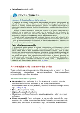Lateralmente. Arteria radial.
Notas clínicas
Lesiones de la articulación de la muñeca
La articulación de la muñeca es esencialmente una articulación sinovial entre el extremo distal del
radio y la fila proximal de huesos del carpo. La cabeza de la ulna está separada de los huesos del
carpo por el resistente ligamento fibrocartilaginoso triangular, que separa la articulación de la
muñeca de la articulación radioulnar distal. Los fuertes ligamentos mediales y laterales estabilizan la
articulación.
Dado que el proceso estiloides del radio es más largo que el de la ulna, la abducción de la
articulación de la muñeca es menos amplia que la aducción. En los movimientos de
flexiónextensión, la mano puede flexionarse unos 80º pero extenderse solo hasta unos 45º. El
movimiento en la articulación mediocarpiana aumenta la amplitud de la flexión.
Una caída sobre la mano extendida puede tensionar el ligamento anterior de la articulación de la
muñeca, produciendo derrame sinovial, dolor articular y limitación del movimiento. Estos síntomas
y signos no deben confundirse con los producidos por una fractura del escafoides o una dislocación
del hueso lunatum, que son similares.
Caída sobre la mano extendida
En las caídas sobre la mano extendida, las fuerzas se transmiten desde el escafoides hasta el extremo
distal del radio; desde el radio, a través de la membrana interósea, hasta la ulna; y desde la ulna
hasta el húmero; desde allí, hasta el ligamento coracoclavicular y la clavícula a través de la fosa
glenoidea de la escápula; y finalmente, al esternón. Si las fuerzas son excesivas, diferentes partes del
miembro superior ceden bajo la tensión. El área afectada parece estar relacionada con la edad. En un
niño pequeño, por ejemplo, puede haber un desplazamiento posterior de la epífisis radial distal; en
un adolescente, puede fracturarse la clavícula; en el adulto joven, suele fracturarse el escafoides; y
en los adultos mayores, el extremo distal del radio se fractura a unos 2,5 cm proximales a la
articulación de la muñeca (fractura de Colles) (véase fig. 3-8A).
Articulaciones de la mano y los dedos
Cinco conjuntos de articulaciones sinoviales comprenden la mano y los dedos:
articulaciones intercarpianas, carpometacarpianas, intermetacarpianas,
metacarpofalángicas e interfalángicas.
Articulaciones intercarpianas
Articulación. Entre los huesos de la fila proximal de la muñeca; entre los
huesos de la fila distal de la muñeca; y, por último, la articulación
mediocarpiana, entre las filas proximal y distal de los huesos del carpo (véanse
figs. 3-78B y 3-79).
Tipo. Artrodia (sinovial plana).
Cápsula. Rodea cada articulación.
Ligamentos. Los fuertes ligamentos anterior, posterior e interó seos unen
los huesos.
Membrana sinovial. Cubre la cápsula y se inserta en los bordes de las caras
articulares. La cavidad articular de la articulación mediocarpiana se extiende
no solo entre las dos filas de huesos del carpo, sino también proximalmente
312
 