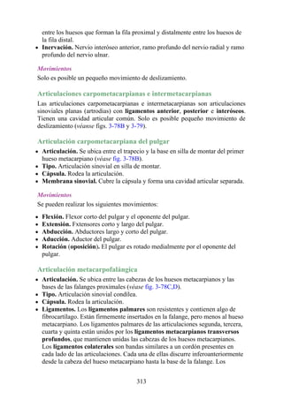 entre los huesos que forman la fila proximal y distalmente entre los huesos de
la fila distal.
Inervación. Nervio interóseo anterior, ramo profundo del nervio radial y ramo
profundo del nervio ulnar.
Movimientos
Solo es posible un pequeño movimiento de deslizamiento.
Articulaciones carpometacarpianas e intermetacarpianas
Las articulaciones carpometacarpianas e intermetacarpianas son articulaciones
sinoviales planas (artrodias) con ligamentos anterior, posterior e interóseos.
Tienen una cavidad articular común. Solo es posible pequeño movimiento de
deslizamiento (véanse figs. 3-78B y 3-79).
Articulación carpometacarpiana del pulgar
Articulación. Se ubica entre el trapecio y la base en silla de montar del primer
hueso metacarpiano (véase fig. 3-78B).
Tipo. Articulación sinovial en silla de montar.
Cápsula. Rodea la articulación.
Membrana sinovial. Cubre la cápsula y forma una cavidad articular separada.
Movimientos
Se pueden realizar los siguientes movimientos:
Flexión. Flexor corto del pulgar y el oponente del pulgar.
Extensión. Fxtensores corto y largo del pulgar.
Abducción. Abductores largo y corto del pulgar.
Aducción. Aductor del pulgar.
Rotación (oposición). El pulgar es rotado medialmente por el oponente del
pulgar.
Articulación metacarpofalángica
Articulación. Se ubica entre las cabezas de los huesos metacarpianos y las
bases de las falanges proximales (véase fig. 3-78C,D).
Tipo. Articulación sinovial condílea.
Cápsula. Rodea la articulación.
Ligamentos. Los ligamentos palmares son resistentes y contienen algo de
fibrocartílago. Están firmemente insertados en la falange, pero menos al hueso
metacarpiano. Los ligamentos palmares de las articulaciones segunda, tercera,
cuarta y quinta están unidos por los ligamentos metacarpianos transversos
profundos, que mantienen unidas las cabezas de los huesos metacarpianos.
Los ligamentos colaterales son bandas similares a un cordón presentes en
cada lado de las articulaciones. Cada una de ellas discurre inferoanteriormente
desde la cabeza del hueso metacarpiano hasta la base de la falange. Los
313
 