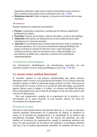 ligamentos colaterales están tensos cuando la articulación está en flexión y
laxos cuando la articu lación está en extensión (véase fig. 3-78D).
Membrana sinovial. Cubre la cápsula y se inserta en los bordes de las caras
articulares.
Movimientos
Pueden realizarse los siguientes movimientos:
Flexión. Lumbricales e interóseos, asistidos por los flexores superficial y
profundo de los dedos.
Extensión. Extensor de los dedos, extensor del índice y extensor del meñique.
Abducción. Movimiento de alejamiento de la línea media del tercer dedo
realizado por los interóseos dorsales.
Aducción. El movimiento hacia la línea media del tercer dedo lo realizan los
interóseos palmares. En el caso de la articulación metacarpofalángica del
pulgar, la flexión la realizan los flexores corto y largo del pulgar, y la
extensión la llevan a cabo los extensores corto y largo del pulgar. Los
movimientos de abducción y aducción se realizan en la articulación
carpometacarpiana.
Articulaciones interfalángicas
Las articulaciones interfalángicas son articulaciones sinoviales con una
estructura similar a la de las metacarpofalángicas (véase fig. 3-78C,D).
La mano como unidad funcional
El miembro superior es una palanca multiarticulada que puede moverse
libremente sobre el tronco en la articulación del hombro. En el extremo distal del
miembro superior se halla el importante órgano prensil, la mano. Gran parte de
la relevancia de la mano se basa en la acción de pinza del pulgar, que permite
agarrar objetos entre el pulgar y el índice. La extrema movilidad del primer
hueso metacarpiano hace que la función del pulgar sea tan relevante como la del
resto de los dedos juntos.
Para una comprensión completa de la importancia de la posición y los
movimientos de la mano descritos en esta sección, observe de cerca los
movimientos de su propia mano.
Posición de la mano
Para que la mano pueda realizar movimientos finos (p. ej., los que se usan para
sostener pequeños instrumentos en la reparación de relojes), el antebrazo se
coloca en la posición de semipronación y la articulación de la muñeca está
parcialmente extendida. Obsérvese que los huesos del antebrazo son más
estables en la posición de semipronación, cuando la membrana interósea está
tensa. En otras posiciones de los huesos del antebrazo, la membrana interósea
está laxa. Con la muñeca parcialmente extendida, los tendones del flexor y el
314
 