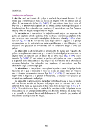 anatómica.
Movimientos del pulgar
La flexión es el movimiento del pulgar a través de la palma de la mano de tal
modo que se mantenga el plano de la uña en ángulo recto en relación con el
plano de las otras uñas (véase fig. 3-81B). El movimiento tiene lugar entre el
trapecio y el primer metacarpiano, en las articulaciones metacarpofalángicas e
interfalángicas. Los músculos que producen el movimiento son los flexores
largo y corto del pulgar y el oponente del pulgar.
La extensión es el movimiento de alejamiento del pulgar con respecto a la
palma en un plano lateral o coronal, de tal modo que se mantenga el plano de la
uña en ángulo recto en relación con el plano de las otras uñas (fig. 3-82A; véase
también fig. 3-81B). El movimiento tiene lugar entre el trapecio y el primer
metacarpiano, en las articulaciones metacarpofalángicas e interfalángicas. Los
músculos que producen el movimiento son los extensores largo y corto del
pulgar.
La abducción es el movimiento de alejamiento del pulgar con respecto a la
palma en un plano anteroposterior, y el plano de la uña del pulgar se mantiene en
ángulo recto en relación con el plano de las otras uñas (fig. 3-83A; véase
también fig. 3-81C). El movimiento se produce principalmente entre el trapecio
y el primer hueso metacarpiano; hay un poco de movimiento en la articulación
metacarpofalángica. Los músculos que producen el movimiento son los
abductores largo y corto del pulgar.
La aducción es el movimiento en un plano lateral o coronal del pulgar hacia
la palma, en el que se mantiene el plano de la uña en ángulo recto en relación
con el plano de las otras uñas (véanse figs. 3-81D y 3-83B). El movimiento tiene
lugar entre el trapecio y el primer metacarpiano. El músculo que produce el
movimiento es el aductor del pulgar.
La oposición es el movimiento del pulgar sobre la palma de la mano a través
del cual la cara anterior de la punta del pulgar entra en contacto con la cara
anterior de la punta de cualquiera de los otros dedos (véanse figs. 3-81D y 3-
82C). El movimiento se logra a través de la rotación medial del primer hueso
metacarpiano y las falanges unidas al trapecio. El plano de la uña del pulgar pasa
a ser paralelo al plano de la uña del dedo opuesto. El músculo que produce el
movimiento es el oponente del pulgar.
317
 