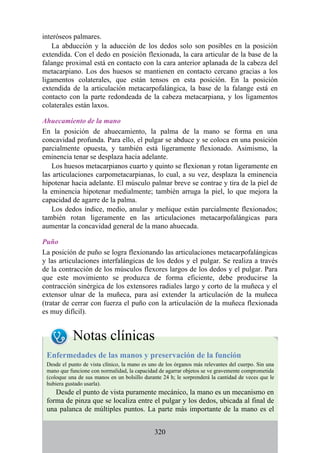 interóseos palmares.
La abducción y la aducción de los dedos solo son posibles en la posición
extendida. Con el dedo en posición flexionada, la cara articular de la base de la
falange proximal está en contacto con la cara anterior aplanada de la cabeza del
metacarpiano. Los dos huesos se mantienen en contacto cercano gracias a los
ligamentos colaterales, que están tensos en esta posición. En la posición
extendida de la articulación metacarpofalángica, la base de la falange está en
contacto con la parte redondeada de la cabeza metacarpiana, y los ligamentos
colaterales están laxos.
Ahuecamiento de la mano
En la posición de ahuecamiento, la palma de la mano se forma en una
concavidad profunda. Para ello, el pulgar se abduce y se coloca en una posición
parcialmente opuesta, y también está ligeramente flexionado. Asimismo, la
eminencia tenar se desplaza hacia adelante.
Los huesos metacarpianos cuarto y quinto se flexionan y rotan ligeramente en
las articulaciones carpometacarpianas, lo cual, a su vez, desplaza la eminencia
hipotenar hacia adelante. El músculo palmar breve se contrae y tira de la piel de
la eminencia hipotenar medialmente; también arruga la piel, lo que mejora la
capacidad de agarre de la palma.
Los dedos índice, medio, anular y meñique están parcialmente flexionados;
también rotan ligeramente en las articulaciones metacarpofalángicas para
aumentar la concavidad general de la mano ahuecada.
Puño
La posición de puño se logra flexionando las articulaciones metacarpofalángicas
y las articulaciones interfalángicas de los dedos y el pulgar. Se realiza a través
de la contracción de los músculos flexores largos de los dedos y el pulgar. Para
que este movimiento se produzca de forma eficiente, debe producirse la
contracción sinérgica de los extensores radiales largo y corto de la muñeca y el
extensor ulnar de la muñeca, para así extender la articulación de la muñeca
(tratar de cerrar con fuerza el puño con la articulación de la muñeca flexionada
es muy difícil).
Notas clínicas
Enfermedades de las manos y preservación de la función
Desde el punto de vista clínico, la mano es uno de los órganos más relevantes del cuerpo. Sin una
mano que funcione con normalidad, la capacidad de agarrar objetos se ve gravemente comprometida
(coloque una de sus manos en un bolsillo durante 24 h; le sorprenderá la cantidad de veces que le
hubiera gustado usarla).
Desde el punto de vista puramente mecánico, la mano es un mecanismo en
forma de pinza que se localiza entre el pulgar y los dedos, ubicada al final de
una palanca de múltiples puntos. La parte más importante de la mano es el
320
 