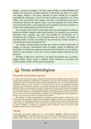 pulgar, y preservar el pulgar, o la mayor parte posible, es responsabilidad del
médico, de modo que se pueda mantener el mecanismo de pinza. La acción
del pulgar, similar a una pinza, depende en gran medida de su singular
capacidad de desplazarse a través de toda la palma en oposición a los otros
dedos. Este movimiento solo, aunque relevante, es insuficiente para que el
mecanismo funcione de manera eficaz. Las caras opuestas de la piel deben
tener sensación táctil, y esto explica por qué la parálisis del nervio mediano es
mucho más incapacitante que la del nervio ulnar.
Si se requiere inmovilizar la mano para tratar una enfermedad de cualquier
parte del miembro superior, debe inmovilizarse (si es posible) en su posición
funcional. Esto significa que, ante una pérdida de movimiento en la
articulación de la muñeca, o en las articulaciones de la mano o los dedos, el
paciente tendrá al menos una mano en una posición de ventaja mecánica y
que pueda servir para un propósito útil.
Los médicos también deben recordar que cuando un dedo (excluyendo el
pulgar) se flexiona normalmente hacia la palma, apunta al tubérculo del
escafoides; los dedos que requieren inmovilización en flexión, en una férula o
dentro de una escayola o yeso, por lo tanto, siempre deben colocarse en esta
posición.
Siempre se debe hacer referencia a los dedos del paciente por su nombre:
pulgar, índice, medio, anular y meñique. Hacer referencia a los dedos por
número puede resultar confuso para los pacientes.
Notas embriológicas
Desarrollo del miembro superior
Los esbozos de los miembros aparecen durante la sexta semana de desarrollo como resultado de una
proliferación localizada del mesénquima somatopleural. Esto hace que el ectodermo suprayacente
protruya del tronco en forma de dos pares de paletas aplanadas (fig. 3-84). Los esbozos del brazo se
desarrollan antes que los de la pierna y se localizan al nivel de los seis segmentos cervicales
inferiores y los dos torácicos superiores. Los esbozos aplanados de los miembros tienen un borde
preaxial cefálico y un borde postaxial caudal. A medida que los esbozos de los miembros se alargan,
los ramos anteriores de los nervios espinales opuestos a las bases de dichos esbozos comienzan a
crecer hacia los miembros. El mesénquima localizado a lo largo del borde preaxial se asocia e inerva
con los cinco nervios cervicales inferiores, mientras que el mesénquima del borde postaxial se
asocia con el octavo nervio cervical y el primer nervio torácico.
Más adelante, las masas mesenquimáticas se dividen en grupos anteriores y posteriores, y los
troncos nerviosos que entran en la base de cada miembro también se dividen en divisiones anteriores
y posteriores. El mesénquima dentro de los miembros se diferencia en músculos individuales que
migran dentro de cada miembro. Como consecuencia de estos dos factores, los ramos anteriores de
los nervios espinales se organizan en complejos plexos localizados cerca de la base de cada
miembro para que se forme el plexo braquial.
Amelia
Puede haber una ausencia congénita de uno o más miembros (amelia) o también una ausencia
parcial (ectromelia). Un miembro defectuoso puede tener una mano rudimentaria en el extremo, o
también puede emerger una mano bien desarrollada del hombro, sin la porción intermedia del
321
 