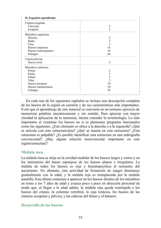 II. Esqueleto apendicular
Cintura escapular
Clavícula
Escápula
2
2
Miembros superiores
Húmero
Radio
Ulna
Huesos carpianos
Huesos metacarpianos
Falanges
2
2
2
16
10
28
Cintura pélvica
Hueso coxal 2
Miembros inferiores
Fémur
Patela
Fíbula
Tibia
Huesos tarsianos
Huesos metatarsianos
Falanges
2
2
2
2
14
10
28
En cada uno de los siguientes capítulos se incluye una descripción completa
de los huesos de la región en cuestión y de sus características más importantes.
Evite que el aprendizaje de este material se convierta en un tortuoso ejercicio de
memorizar palabras mecánicamente y sin sentido. Para apreciar con mayor
claridad la aplicación de la anatomía, intente entender la terminología. Lo más
importante al examinar los huesos en sí es plantearse preguntas funcionales
como las siguientes: ¿Este elemento se ubica a la derecha o a la izquierda? ¿Qué
se articula con esta estructura/área? ¿Qué se inserta en esta estructura? ¿Esta
estructura es palpable? ¿Es posible identificar esta estructura en una radiografía
convencional? ¿Hay alguna relación neurovascular importante en esta
región/estructura?
Médula ósea
La médula ósea se aloja en la cavidad medular de los huesos largos y cortos y en
los intersticios del hueso esponjoso de los huesos planos e irregulares. La
médula de todos los huesos es roja y hematopoyética al momento del
nacimiento. No obstante, esta actividad de formación de sangre disminuye
gradualmente con la edad, y la médula roja es reemplazada por la médula
amarilla. Esta última comienza a aparecer en los huesos distales de los miembros
en torno a los 7 años de edad y avanza poco a poco en dirección proximal de
modo que, al llegar a la edad adulta, la médula roja queda restringida a los
huesos del cráneo, la columna vertebral, la caja torácica, los huesos de las
cinturas escapular y pélvica, y las cabezas del fémur y el húmero.
Desarrollo de los huesos
33
 