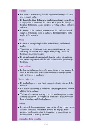 Mamas
Los senos o mamas son glándulas tegumentarias especializadas
que segregan leche.
El drenaje linfático de la mama es clínicamente relevante debido
a su papel en la metástasis del cáncer. Gran parte del drenaje
linfático de la mama viaja a través de la red de nódulos linfáticos
axilares.
El proceso axilar o cola es una extensión del cuadrante lateral
superior de la mama hacia la axila que debe reconocerse en la
exploración mamaria.
Axila
La axila es un espacio piramidal entre el brazo y el lado del
pecho.
Transporta los principales vasos sanguíneos (arteria y vena
axilares y sus ramas), nervios (plexo braquial) y conductos
linfáticos (nódulos axilares).
El músculo pectoral menor divide la axila en tres subregiones
que son útiles para describir las vías de las arterias y el drenaje
linfático.
Fosa cubital
La fosa cubital es una depresión triangular en la cara anterior del
codo. Contiene varias estructuras neurovasculares que pasan
entre el brazo y el antebrazo.
Túnel del carpo
El túnel del carpo es una vía de paso osteofascial a través de la
muñeca.
Los huesos del carpo y el retináculo flexor suprayacente forman
el túnel de la muñeca.
Varios tendones musculares y el nervio mediano pasan a través
del túnel del carpo. La compresión anómala de estos puede dar
lugar al síndrome del túnel del carpo.
Palma
La palma de la mano contiene espacios fasciales y el lado palmar
distal de cada dedo contiene un espacio del pulpejo. Estos
espacios pueden determinar la dirección y la extensión de las
infecciones en la mano y los dedos.
Músculos de la espalda
346
 