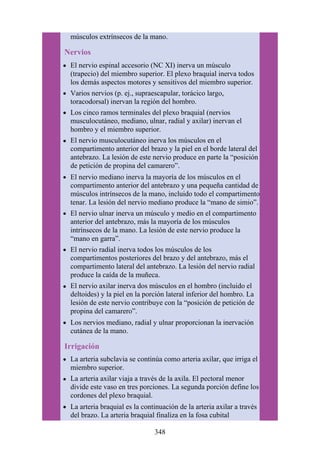 músculos extrínsecos de la mano.
Nervios
El nervio espinal accesorio (NC XI) inerva un músculo
(trapecio) del miembro superior. El plexo braquial inerva todos
los demás aspectos motores y sensitivos del miembro superior.
Varios nervios (p. ej., supraescapular, torácico largo,
toracodorsal) inervan la región del hombro.
Los cinco ramos terminales del plexo braquial (nervios
musculocutáneo, mediano, ulnar, radial y axilar) inervan el
hombro y el miembro superior.
El nervio musculocutáneo inerva los músculos en el
compartimento anterior del brazo y la piel en el borde lateral del
antebrazo. La lesión de este nervio produce en parte la “posición
de petición de propina del camarero”.
El nervio mediano inerva la mayoría de los músculos en el
compartimento anterior del antebrazo y una pequeña cantidad de
músculos intrínsecos de la mano, incluido todo el compartimento
tenar. La lesión del nervio mediano produce la “mano de simio”.
El nervio ulnar inerva un músculo y medio en el compartimento
anterior del antebrazo, más la mayoría de los músculos
intrínsecos de la mano. La lesión de este nervio produce la
“mano en garra”.
El nervio radial inerva todos los músculos de los
compartimentos posteriores del brazo y del antebrazo, más el
compartimento lateral del antebrazo. La lesión del nervio radial
produce la caída de la muñeca.
El nervio axilar inerva dos músculos en el hombro (incluido el
deltoides) y la piel en la porción lateral inferior del hombro. La
lesión de este nervio contribuye con la “posición de petición de
propina del camarero”.
Los nervios mediano, radial y ulnar proporcionan la inervación
cutánea de la mano.
Irrigación
La arteria subclavia se continúa como arteria axilar, que irriga el
miembro superior.
La arteria axilar viaja a través de la axila. El pectoral menor
divide este vaso en tres porciones. La segunda porción define los
cordones del plexo braquial.
La arteria braquial es la continuación de la arteria axilar a través
del brazo. La arteria braquial finaliza en la fosa cubital
348
 