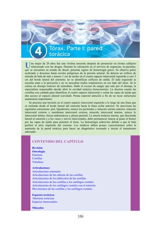 Una mujer de 20 años fue una víctima inocente después de presenciar un tiroteo callejero
relacionado con las drogas. Durante la valoración en el servicio de urgencias, la paciente,
que se encuentra en estado de shock, presenta signos de hemorragia grave. Se observa pulso
acelerado y descenso hasta niveles peligrosos de la presión arterial. Se detecta un orificio de
entrada de bala de más o menos 1 cm de ancho en el cuarto espacio intercostal izquierdo a casi 3
cm del borde lateral del esternón; no se identifican orificios de salida. El lado izquierdo se
escucha mate a la percusión y no se auscultan ruidos respiratorios en ese lado del tórax. Se le
coloca un drenaje torácico de inmediato. Dado el exceso de sangre que sale por el drenaje, la
especialista responsable decide abrir la cavidad torácica (toracotomía). La doctora cuenta las
costillas con cuidado para identificar el cuarto espacio intercostal y cortar las capas de tejido que
dan acceso al espacio pleural (cavidad). Presta especial atención a fin de no tocar estructuras
anatómicas importantes.
Se practica una incisión en el cuarto espacio intercostal izquierdo a lo largo de una línea que
se extiende desde el borde lateral del esternón hasta la línea axilar anterior. Se atraviesan las
siguientes estructuras: piel, hipodermis, múscu los pectorales y músculo serrato anterior, músculo
intercostal externo y membrana intercostal externa, músculo intercostal interno, múscu lo
intercostal íntimo, fascia endotorácica y pleura parietal. La arteria torácica interna, que desciende
lateral al esternón y a los vasos y nervio intercostales, debe permanecer intacta al pasar el bisturí
por las capas de tejido para penetrar el tórax. La hemorragia sobrevino debido a que la bala
perforó el atrio izquierdo del corazón. Los médicos deben poseer conocimientos sobre la
anatomía de la pared torácica para hacer un diagnóstico razonado e iniciar el tratamiento
adecuado.
CONTENIDO DEL CAPÍTULO
Revisión
Osteología
Esternón
Costillas
Vértebras
Articulaciones
Articulaciones esternales
Articulaciones de las cabezas de las costillas
Articulaciones de los tubérculos de las costillas
Articulaciones de las costillas y los cartílagos costales
Articulaciones de los cartílagos costales con el esternón
Movimientos de las costillas y los cartílagos costales
Espacios torácicos
Aberturas torácicas
Espacios intercostales
Músculos
350
 