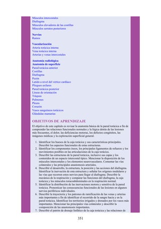 Músculos intercostales
Diafragma
Músculos elevadores de las costillas
Músculos serratos posteriores
Nervios
Ramos
Vascularización
Arteria torácica interna
Vena torácica interna
Arterias y venas intercostales
Anatomía radiológica
Anatomía de superficie
Pared torácica anterior
Costillas
Diafragma
Pezón
Latido a nivel del vértice cardíaco
Pliegues axilares
Pared torácica posterior
Líneas de orientación
Tráquea
Pulmones
Pleura
Corazón
Vasos sanguíneos torácicos
Glándulas mamarias
OBJETIVOS DE APRENDIZAJE
El objetivo de este capítulo es revisar la anatomía básica de la pared torácica a fin de
comprender las relaciones funcionales normales y la lógica detrás de las lesiones
más frecuentes, el dolor, las deficiencias motoras, los defectos congénitos, las
imágenes médicas y la exploración superficial general.
1. Identificar los huesos de la caja torácica y sus características principales.
Describir los aspectos funcionales de estas estructuras.
2. Identificar los componentes óseos, los principales ligamentos de refuerzo y los
movimientos posibles en las articulaciones de la caja torácica.
3. Describir las estructuras de la pared torácica, inclusive sus capas y los
contenidos de un espacio intercostal típico. Mencionar la disposición de los
músculos intercostales y los elementos neurovasculares. Comentar las vías
colaterales y las principales anastomosis arteriales.
4. Describir el desarrollo, la estructura, la posición y las acciones del diafragma.
Identificar la inervación de esta estructura y señalar los orígenes medulares y
las vías que recorren estos nervios para llegar al diafragma. Describir la
mecánica de la respiración y comparar las funciones del diafragma, la caja
torácica y los músculos toracoabdominales en la respiración normal.
5. Identificar la distribución de las inervaciones motora y sensitiva de la pared
torácica. Pronosticar las consecuencias funcionales de las lesiones en algunos
nervios periféricos individuales.
6. Describir la trayectoria y los patrones de ramificación de las venas y arterias
más importantes a fin de identificar el recorrido de la sangre hacia y en la
pared torácica. Identificar los territorios irrigados y drenados por los vasos más
importantes. Mencionar las principales vías colaterales y describir la
composición de las anastomosis importantes.
7. Describir el patrón de drenaje linfático de la caja torácica y las relaciones de
351
 