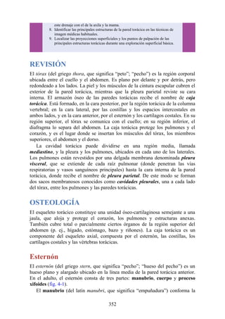 este drenaje con el de la axila y la mama.
8. Identificar las principales estructuras de la pared torácica en las técnicas de
imagen médicas habituales.
9. Localizar las proyecciones superficiales y los puntos de palpación de las
principales estructuras torácicas durante una exploración superficial básica.
REVISIÓN
El tórax (del griego thora, que significa “peto”; “pecho”) es la región corporal
ubicada entre el cuello y el abdomen. Es plano por delante y por detrás, pero
redondeado a los lados. La piel y los músculos de la cintura escapular cubren el
exterior de la pared torácica, mientras que la pleura parietal reviste su cara
interna. El armazón óseo de las paredes torácicas recibe el nombre de caja
torácica. Está formado, en la cara posterior, por la región torácica de la columna
vertebral; en la cara lateral, por las costillas y los espacios intercostales en
ambos lados, y en la cara anterior, por el esternón y los cartílagos costales. En su
región superior, el tórax se comunica con el cuello; en su región inferior, el
diafragma lo separa del abdomen. La caja torácica protege los pulmones y el
corazón, y es el lugar donde se insertan los músculos del tórax, los miembros
superiores, el abdomen y el dorso.
La cavidad torácica puede dividirse en una región media, llamada
mediastino, y la pleura y los pulmones, ubicados en cada uno de los laterales.
Los pulmones están revestidos por una delgada membrana denominada pleura
visceral, que se extiende de cada raíz pulmonar (donde penetran las vías
respiratorias y vasos sanguíneos principales) hasta la cara interna de la pared
torácica, donde recibe el nombre de pleura parietal. De este modo se forman
dos sacos membranosos conocidos como cavidades pleurales, una a cada lado
del tórax, entre los pulmones y las paredes torácicas.
OSTEOLOGÍA
El esqueleto torácico constituye una unidad óseo-cartilaginosa semejante a una
jaula, que aloja y protege el corazón, los pulmones y estructuras anexas.
También cubre total o parcialmente ciertos órganos de la región superior del
abdomen (p. ej., hígado, estómago, bazo y riñones). La caja torácica es un
componente del esqueleto axial, compuesta por el esternón, las costillas, los
cartílagos costales y las vértebras torácicas.
Esternón
El esternón (del griego stern, que significa “pecho”; “hueso del pecho”) es un
hueso plano y alargado ubicado en la línea media de la pared torácica anterior.
En el adulto, el esternón consta de tres partes: manubrio, cuerpo y proceso
xifoides (fig. 4-1).
El manubrio (del latín manubri, que significa “empuñadura”) conforma la
352
 