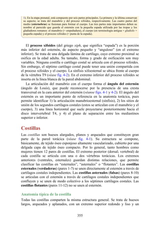 1). En la etapa prenatal, está compuesto por seis partes principales. La primera y la última conservan
su aspecto; se trata del manubrio y del proceso xifoides, respectivamente. Las cuatro partes del
medio (esternebras) se fusionan para formar el cuerpo. Las tres partes más importantes deben su
nombre al parecido que guarda el esternón con la pequeña espada utilizada por las tropas y los
gladiadores romanos: el manubrio (= empuñadura), el cuerpo (en terminología antigua = gladiolo =
pequeña espada) y el proceso xifoides (= punta de la espada).
El proceso xifoides (del griego xiph, que significa “espada”) es la porción
más inferior del esternón, de aspecto pequeño y “anguloso” (en el extremo
inferior). Se trata de una delgada lámina de cartílago, cuyo extremo proximal se
osifica en la edad adulta. Su tamaño, forma y grado de osificación son muy
variables. Ninguna costilla o cartílago costal se articula con el proceso xifoides.
Sin embargo, el séptimo cartílago costal puede tener una unión compartida con
el proceso xifoides y el cuerpo. La sínfisis xifoesternal se ubica frente al cuerpo
de la vértebra T9 (véase fig. 4-2). En el extremo inferior del proceso xifoides se
inserta en la línea blanca de la pared abdominal.
La articulación del manubrio con el cuerpo forma el ángulo del esternón
(ángulo de Louis), que puede reconocerse por la presencia de una cresta
transversal en la cara anterior del esternón (véanse figs. 4-1 y 4-2). El ángulo del
esternón es un importante punto de referencia en la anatomía torácica, pues
permite identificar 1) la articulación manubrioesternal (sínfisis), 2) los sitios de
unión de los segundos cartílagos costales (estos se articulan con el manubrio y el
cuerpo), 3) una línea horizontal que suele proyectarse posteriormente hacia el
disco intervertebral T4, y 4) el plano de separación entre los mediastinos
superior e inferior.
Costillas
Las costillas son huesos alargados, planos y arqueados que constituyen gran
parte de la pared torácica (véase fig. 4-1). Su estructura se compone,
básicamente, de tejido óseo esponjoso altamente vascularizado, cubierto por una
delgada capa de tejido óseo compacto. Por lo general, tanto hombres como
mujeres tienen 12 pares de costillas. El extremo posterior (dorsal; vertebral) de
cada costilla se articula con una o dos vértebras torácicas. Los extremos
anteriores (ventrales, esternales) guardan distintas relaciones, que permite
clasificar las costillas en “esternales”, “asternales” o “flotantes”. Las costillas
esternales (verdaderas) (pares 1-7) se unen directamente al esternón a través de
cartílagos costales independientes. Las costillas asternales (falsas) (pares 8-10)
se articulan con el esternón a través de cartílagos costales independientes que
confluyen y se unen de modo colectivo a los séptimos cartílagos costales. Las
costillas flotantes (pares 11-12) no se unen al esternón.
Anatomía típica de la costilla
Todas las costillas comparten la misma estructura general. Se trata de huesos
largos, arqueados y aplanados, con un extremo superior redondo y liso y un
355
 