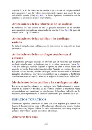 costillas 2.ª a 9.ª, la cabeza de la costilla se articula con el cuerpo vertebral
correspondiente y con la vértebra inmediatamente superior por medio de una
articulación sinovial (véase fig. 4-4). Un fuerte ligamento intraarticular une la
cabeza de la costilla con el disco intervertebral.
Articulaciones de los tubérculos de las costillas
El tubérculo de una costilla se une al proceso transverso de la vértebra
correspondiente por medio de una articulación sinovial (véase fig. 4-4), que está
ausente en la 11.ª y 12.ª costillas.
Articulaciones de las costillas y los cartílagos
costales
Se trata de articulaciones cartilaginosas. El movimiento no es posible en tales
estructuras.
Articulaciones de los cartílagos costales con el
esternón
Los primeros cartílagos costales se articulan con el manubrio del esternón
mediante articulaciones cartilaginosas que no permiten movimiento (véase fig.
4-1). Los cartílagos costales segundo a séptimo se unen al borde lateral del
esternón por medio de articulaciones sinoviales. Además, los extremos del sexto,
séptimo, octavo, noveno y décimo cartílagos costales se unen entre sí mediante
pequeñas articulaciones sinoviales. Los cartílagos de la undécima y duodécima
costillas no se unen al esternón, sino que se alojan en la musculatura abdominal.
Movimientos de las costillas y los cartílagos costales
Las primeras costillas, así como sus cartílagos, están fijados al manubrio y no se
mueven. El ascenso y descenso de las costillas durante la respiración viene
acompañado de movimientos en las articulaciones de la cabeza y el tubérculo de
la costilla, lo cual permite que el cuello de cada costilla gire alrededor de su eje.
ESPACIOS TORÁCICOS
Numerosos espacios comunican el tórax con otras regiones y/o separan los
huesos de la caja torácica entre sí. Dos aberturas relativamente grandes limitan
la parte superior y la parte inferior del tórax, mientras que estrechos y alargados
espacios intercostales separan las costillas adyacentes.
Aberturas torácicas
362
 
