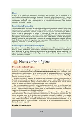 Hipo
El hipo es la contracción espasmódica involuntaria del diafragma, que se acompaña de la
aproximación de las cuerdas vocales y el cierre de la glotis de la laringe. Esta situación es frecuente
en personas sanas y se presenta tras beber o comer como resultado de la irritación gástrica de las
terminaciones del nervio vago. También puede ser un síntoma de enfermedades como pleuritis,
peritonitis, pericarditis o uremia.
Parálisis diafragmática
La paralización de una sola cúpula del diafragma (hemidiafragma) es posible; basta con comprimir o
seccionar el nervio frénico a nivel del cuello. Esta maniobra puede ser necesaria en el tratamiento de
ciertas formas de tuberculosis pulmonar, cuando el médico considera conveniente dejar el lóbulo
inferior de uno de los pulmones en reposo. En ocasiones, las fibras nerviosas provenientes del
quinto nervio espinal cervical se unen con la porción terminal del nervio frénico, como un ramo del
nervio para el músculo subclavio, situación conocida como nervio frénico accesorio. Para lograr la
parálisis completa del nervio bajo estas circunstancias, también es necesario seccionar el nervio
hacia el músculo subclavio. Es importante tener presente que el hemidiafragma paralizado, lejos de
deprimirse (aplanarse), se eleva de modo pronunciado.
Lesiones penetrantes del diafragma
Las lesiones penetrantes del diafragma suelen producirse tras una puñalada o un impacto de bala a
nivel del tórax o el abdomen. Hasta que no se demuestre lo contrario, toda herida que penetra el
tórax por debajo de la línea del pezón es sospechosa de haber causado daño al diafragma. Las
cúpulas arqueadas del diafragma pueden llegar hasta la 5.ª costilla (la cúpula derecha alcanza
niveles incluso más elevados).
Notas embriológicas
Desarrollo del diafragma
El diafragma está formado por las siguientes estructuras: a) el septo transverso, que forma el
músculo y el centro tendinoso; b) las dos membranas pleuroperitoneales, que se constituyen como
los componentes más importantes de las áreas periféricas de la pleura diafragmática y el peritoneo
que revisten las caras superior e inferior, respectivamente; y c) el mesenterio dorsal del esófago,
donde se desarrollan los pilares.
El septo transverso es una masa de mesodermo que se forma en el cuello como resultado de la
fusión de los miotomas de los segmentos cervicales tercero, cuarto y quinto. Al descender del cuello
al tórax, el corazón empuja el septo y su inervación nerviosa en dirección caudal. De ahí que los
nervios cervicales C3-C5 formen el nervio frénico, que inerva el diafragma.
Las membranas pleuroperitoneales crecen medialmente desde la pared corporal de cada lado
hasta fusionarse con el septo transverso por delante del esófago y con el mesenterio dorsal por detrás
de este. Durante el proceso de fusión, el meso dermo del septo transverso se extiende hacia las otras
partes para formar toda la musculatura del diafragma.
El nervio motor que inerva la totalidad del músculo del diafragma es el nervio frénico. El septo
transverso también forma la pleura central en la cara superior del diafragma y el peritoneo en la cara
inferior; es por eso que el nervio frénico aporta la inervación sensitiva en estas áreas. La inervación
sensitiva de las partes periféricas de la pleura y el peritoneo, que incluye las áreas periféricas de las
caras superior e inferior del diafragma, proviene de los seis nervios torácicos inferiores. Ello es
lógico debido a que la pleura periférica y el peritoneo de las membranas pleuroperitoneales se
derivan de la pared corporal.
Hernias diafragmáticas
371
 