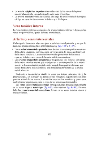 La arteria epigástrica superior entra en la vaina de los rectos de la pared
anterior abdominal e irriga el músculo recto hasta el ombligo.
La arteria musculofrénica se extiende a lo largo del arco costal del diafragma
e irriga los espacios intercostales inferiores y el diafragma.
Vena torácica interna
La vena torácica interna acompaña a la arteria torácica interna y drena en las
venas braquiocefálicas, que se ubican a ambos lados.
Arterias y venas intercostales
Cada espacio intercostal aloja una gran arteria intercostal posterior y un par de
pequeñas arterias intercostales anteriores (véanse figs. 4-10 y 4-14A).
Las arterias intercostales posteriores de los dos primeros espacios son ramas
de la arteria intercostal suprema, que a su vez es rama del tronco costocervical
de la arteria subclavia. Las arterias intercostales posteriores de los nueve
espacios inferiores son ramas de la aorta torácica descendente.
Las arterias intercostales anteriores de los primeros seis espacios son ramas
de la arteria torácica interna, que se origina en la primera porción de la arteria
subclavia. Las arterias intercostales anteriores de los espacios inferiores son
ramas de la arteria musculofrénica, una de las ramas terminales de la arteria
torácica interna.
Cada arteria intercostal se divide en ramas que irrigan músculos, piel y la
pleura parietal. En la mujer, las ramas de las estructuras superficiales son más
grandes a nivel de las mamas. Las arterias intercostales anteriores y posteriores
suelen formar anastomosis entre sí cerca de las uniones costocondrales.
Las venas intercostales posteriores correspondientes drenan posteriormente
en las venas ácigos o hemiácigos (fig. 4-15; véase también fig. 4-14A). Por otro
lado, las venas intercostales anteriores drenan en las venas torácica interna y
musculofrénica.
377
 