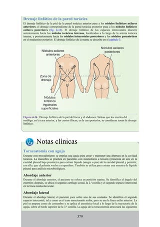 Drenaje linfático de la pared torácica
El drenaje linfático de la piel de la pared torácica anterior pasa a los nódulos linfáticos axilares
anteriores; el drenaje correspondiente de la pared torácica posterior pasa a los nódulos linfáticos
axilares posteriores (fig. 4-16). El drenaje linfático de los espacios intercostales discurre
anteriormente hacia los nódulos torácicos internos, localizados a lo largo de la arteria torácica
interna, y posteriormente hacia los nódulos intercostales posteriores y los nódulos paraaórticos
en el mediastino posterior. El drenaje linfático de la mama se describe en el capítulo 3.
Figura 4-16 Drenaje linfático de la piel del tórax y el abdomen. Nótese que los niveles del
ombligo, en la cara anterior, y las crestas ilíacas, en la cara posterior, se consideran zonas de drenaje
linfático.
Notas clínicas
Toracostomía con aguja
Durante este procedimiento se emplea una aguja para crear y mantener una abertura en la cavidad
torácica. La maniobra se practica en pacientes con neumotórax a tensión (presencia de aire en la
cavidad pleural bajo presión) o para extraer líquido (sangre o pus) de la cavidad pleural y permitir,
con ello, que el pulmón vuelva a expandirse. También se utiliza para extraer una muestra de líquido
pleural para análisis microbiológicos.
Abordaje anterior
Durante el abordaje anterior, el paciente se coloca en posición supina. Se identifica el ángulo del
esternón; después, se ubica el segundo cartílago costal, la 2.ª costilla y el segundo espacio intercostal
en la línea medioclavicular.
Abordaje lateral
Durante el abordaje lateral, el paciente yace sobre uno de sus costados. Se identifica el segundo
espacio intercostal, tal y como en el caso mencionado arriba, pero se usa la línea axilar anterior. La
piel se prepara como de costumbre y se aplica el anestésico local a lo largo de la trayectoria de la
aguja, sobre el borde superior de la 3.ª costilla. La aguja de la toracostomía atravesará las siguientes
379
 