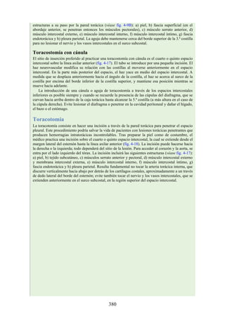 estructuras a su paso por la pared torácica (véase fig. 4-9B): a) piel, b) fascia superficial (en el
abordaje anterior, se penetran entonces los músculos pectorales), c) músculo serrato anterior, d)
músculo intercostal externo, e) músculo intercostal interno, f) músculo intercostal íntimo, g) fascia
endotorácica y h) pleura parietal. La aguja debe mantenerse cerca del borde superior de la 3.ª costilla
para no lesionar el nervio y los vasos intercostales en el surco subcostal.
Toracostomía con cánula
El sitio de inserción preferido al practicar una toracostomía con cánula es el cuarto o quinto espacio
intercostal sobre la línea axilar anterior (fig. 4-17). El tubo se introduce por una pequeña incisión. El
haz neurovascular modifica su relación con las costillas al moverse anteriormente en el espacio
intercostal. En la parte más posterior del espacio, el haz yace en medio del espacio intercostal. A
medida que se desplaza anteriormente hacia el ángulo de la costilla, el haz se acerca al surco de la
costilla por encima del borde inferior de la costilla superior, y mantiene esa posición mientras se
mueve hacia adelante.
La introducción de una cánula o aguja de toracostomía a través de los espacios intercostales
inferiores es posible siempre y cuando se recuerde la presencia de las cúpulas del diafragma, que se
curvan hacia arriba dentro de la caja torácica hasta alcanzar la 5.ª costilla (a más altura en el caso de
la cúpula derecha). Evite lesionar el diafragma o penetrar en la cavidad peritoneal y dañar el hígado,
el bazo o el estómago.
Toracotomía
La toracotomía consiste en hacer una incisión a través de la pared torácica para penetrar el espacio
pleural. Este procedimiento podría salvar la vida de pacientes con lesiones torácicas penetrantes que
producen hemorragias intratorácicas incontrolables. Tras preparar la piel como de costumbre, el
médico practica una incisión sobre el cuarto o quinto espacio intercostal, la cual se extiende desde el
margen lateral del esternón hasta la línea axilar anterior (fig. 4-18). La incisión puede hacerse hacia
la derecha o la izquierda; todo dependerá del sitio de la lesión. Para acceder al corazón y la aorta, se
entra por el lado izquierdo del tórax. La incisión incluirá las siguientes estructuras (véase fig. 4-17):
a) piel, b) tejido subcutáneo, c) músculos serrato anterior y pectoral, d) músculo intercostal externo
y membrana intercostal externa, e) músculo intercostal interno, f) músculo intercostal íntimo, g)
fascia endotorácica y h) pleura parietal. Resulta fundamental no tocar la arteria torácica interna, que
discurre verticalmente hacia abajo por detrás de los cartílagos costales, aproximadamente a un través
de dedo lateral del borde del esternón; evite también tocar el nervio y los vasos intercostales, que se
extienden anteriormente en el surco subcostal, en la región superior del espacio intercostal.
380
 