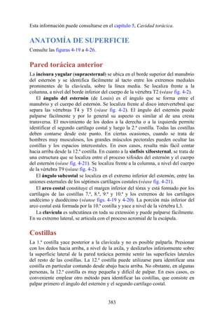 Esta información puede consultarse en el capítulo 5, Cavidad torácica.
ANATOMÍA DE SUPERFICIE
Consulte las figuras 4-19 a 4-26.
Pared torácica anterior
La incisura yugular (supraesternal) se ubica en el borde superior del manubrio
del esternón y se identifica fácilmente al tacto entre los extremos mediales
prominentes de la clavícula, sobre la línea media. Se localiza frente a la
columna, a nivel del borde inferior del cuerpo de la vértebra T2 (véase fig. 4-2).
El ángulo del esternón (de Louis) es el ángulo que se forma entre el
manubrio y el cuerpo del esternón. Se localiza frente al disco intervertebral que
separa las vértebras T4 y T5 (véase fig. 4-2). El ángulo del esternón puede
palparse fácilmente y por lo general su aspecto es similar al de una cresta
transversa. El movimiento de los dedos a la derecha o a la izquierda permite
identificar el segundo cartílago costal y luego la 2.ª costilla. Todas las costillas
deben contarse desde este punto. En ciertas ocasiones, cuando se trata de
hombres muy musculosos, los grandes músculos pectorales pueden ocultar las
costillas y los espacios intercostales. En esos casos, resulta más fácil contar
hacia arriba desde la 12.ª costilla. En cuanto a la sínfisis xifoesternal, se trata de
una estructura que se localiza entre el proceso xifoides del esternón y el cuerpo
del esternón (véase fig. 4-21). Se localiza frente a la columna, a nivel del cuerpo
de la vértebra T9 (véase fig. 4-2).
El ángulo subcostal se localiza en el extremo inferior del esternón, entre las
uniones esternales de los séptimos cartílagos costales (véase fig. 4-21).
El arco costal constituye el margen inferior del tórax y está formado por los
cartílagos de las costillas 7.ª, 8.ª, 9.ª y 10.ª y los extremos de los cartílagos
undécimo y duodécimo (véanse figs. 4-19 y 4-20). La porción más inferior del
arco costal está formada por la 10.ª costilla y yace a nivel de la vértebra L3.
La clavícula es subcutánea en toda su extensión y puede palparse fácilmente.
En su extremo lateral, se articula con el proceso acromial de la escápula.
Costillas
La 1.ª costilla yace posterior a la clavícula y no es posible palparla. Presionar
con los dedos hacia arriba, a nivel de la axila, y deslizarlos inferiormente sobre
la superficie lateral de la pared torácica permite sentir las superficies laterales
del resto de las costillas. La 12.ª costilla puede utilizarse para identificar una
costilla en particular contando desde abajo hacia arriba. No obstante, en algunas
personas, la 12.ª costilla es muy pequeña y difícil de palpar. En esos casos, es
conveniente emplear otro método para identificar las costillas, que consiste en
palpar primero el ángulo del esternón y el segundo cartílago costal.
383
 