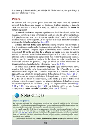 horizontal y el lóbulo medio, por debajo. El lóbulo inferior yace por debajo y
posterior a la fisura oblicua.
Pleura
El contorno del saco pleural puede dibujarse con líneas sobre la superficie
corporal. Estas líneas, que marcan los límites de la pleura parietal, es decir, la
capa más cercana a la superficie corporal, reciben el nombre de líneas de
reflexión pleural.
La pleural cervical se proyecta superiormente hacia la raíz del cuello. Las
marcas de superficie de esta estructura son idénticas a las del vértice del pulmón.
Así, podría trazarse una curva (convexa superiormente) desde la articulación
esternoclavicular hasta un punto 2,5 cm superior a la unión de los tercios medial
e intermedio de la clavícula (véase fig. 4-23).
El borde anterior de la pleura derecha discurre posterior e inferiormente a
la articulación esternoclavicular, hasta casi alcanzar la línea media por detrás del
ángulo del esternón. Después, sigue inferiormente hasta alcanzar la sínfisis
xifoesternal. El borde anterior de la pleura izquierda sigue una trayectoria
similar; no obstante, a nivel del cuarto cartílago costal se desvía lateralmente y
continúa hasta el margen lateral del esternón para formar la escotadura cardíaca.
(Nótese que la escotadura cardíaca de la pleura es más pequeña que la
escotadura cardíaca del pulmón). Luego se desvía de modo pronunciado en
dirección inferior, hacia la sínfisis cifoesternal (véase fig. 4-23).
En ambos lados, el borde inferior de la pleura sigue una trayectoria curva,
atraviesa la 8.ª costilla en la línea medioclavicular y la 10.ª costilla en la línea
axilar media hasta llegar a la 12.ª costilla adyacente a la columna vertebral, es
decir, al borde lateral del músculo erector de la columna (véanse figs. 4-23 a 4-
25). Nótese que los márgenes inferiores de los pulmones cruzan las costillas 6.ª,
8.ª y 10.ª en las líneas medioclavicular, axilar media y a ambos lados de la
columna vertebral, respectivamente; los márgenes inferiores de la pleura cruzan,
en los mismos puntos, las costillas 8.ª, 10.ª y 12.ª, respectivamente. (véanse figs.
4-24 y 4-25; véase también fig. 4-23). La distancia entre los dos bordes
corresponde al receso costodiafragmático (véase cap. 5, Pleuras).
Notas clínicas
Reflexión pleural
Es importante reconocer las referencias de superficie que indican la posición de las reflexiones
pleurales y los lóbulos pulmonares. El médico debe poseer una imagen mental de las estructuras que
yacen debajo del estetoscopio al escuchar los ruidos de las vías respiratorias.
La cúpula pleural y el vértice de los pulmones se extienden superiormente hacia el cuello de
manera que, en su punto más elevado, yacen 2,5 cm por encima de la clavícula, aproximadamente
(véanse figs. 4-5, 4-8 y 4-23). Por ello, son regiones susceptibles de lesiones en caso de puñaladas
en la raíz del cuello o de daño por anestesia mediante bloqueo nervioso con una aguja en el tronco
inferior del plexo braquial.
Tenga presente, asimismo, que el límite inferior de la reflexión pleural, visto por detrás, puede
392
 