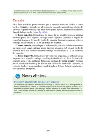 sufrir lesiones durante una nefrectomía. La pleura atraviesa la 12.ª costilla y puede sufrir lesiones
durante la extracción de un riñón a través de una incisión en el flanco lumbar.
Corazón
Para fines prácticos, puede decirse que el corazón tiene un vértice y cuatro
bordes. El vértice, formado por el ventrículo izquierdo, coincide con el sitio del
latido de la punta (vértice) y se halla en el quinto espacio intercostal izquierdo a
9 cm de la línea media (véase fig. 4-26).
El borde superior, formado por las raíces de los grandes vasos, se extiende
desde un punto en el segundo cartílago costal izquierdo (recuerde el ángulo del
esternón) ubicado a 1,3 cm del borde del esternón hasta otro punto en el tercer
cartílago costal derecho a 1,3 cm del borde del esternón.
El borde derecho, formado por el atrio derecho, discurre inferiormente desde
un punto en el tercer cartílago costal derecho ubicado a 1,3 cm del borde del
esternón hasta otro punto en el sexto cartílago costal derecho a 1,3 cm del borde
del esternón.
El borde izquierdo, formado por el ventrículo izquierdo, se extiende desde
un punto en el segundo cartílago costal izquierdo ubicado a 1,3 cm del borde del
esternón hasta el sitio del latido de la punta cardíaca. El borde inferior, formado
por el ventrículo derecho y la porción del vértice del ventrículo izquierdo, se
extiende desde el sexto cartílago costal derecho a 1,3 cm del esternón hasta el
sitio del latido de la punta.
Notas clínicas
Posición y crecimiento anómalo del corazón
Las referencias de superficie para ubicar el corazón y el sitio del latido de la punta permiten al
médico determinar si el corazón ha cambiado de posición en relación con la pared torácica o si ha
aumentado de tamaño debido a una patología. El sitio del latido de la punta suele ser evidente a la
vista y, casi siempre, palpable. La posición de los bordes del corazón puede determinarse durante la
percusión.
393
 