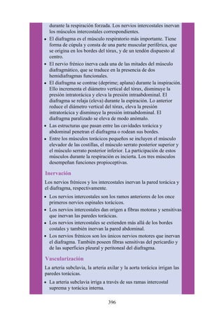 durante la respiración forzada. Los nervios intercostales inervan
los músculos intercostales correspondientes.
El diafragma es el músculo respiratorio más importante. Tiene
forma de cúpula y consta de una parte muscular periférica, que
se origina en los bordes del tórax, y de un tendón dispuesto al
centro.
El nervio frénico inerva cada una de las mitades del músculo
diafragmático, que se traduce en la presencia de dos
hemidiafragmas funcionales.
El diafragma se contrae (deprime; aplana) durante la inspiración.
Ello incrementa el diámetro vertical del tórax, disminuye la
presión intratorácica y eleva la presión intraabdominal. El
diafragma se relaja (eleva) durante la espiración. Lo anterior
reduce el diámetro vertical del tórax, eleva la presión
intratorácica y disminuye la presión intraabdominal. El
diafragma paralizado se eleva de modo anómalo.
Las estructuras que pasan entre las cavidades torácica y
abdominal penetran el diafragma o rodean sus bordes.
Entre los músculos torácicos pequeños se incluyen el músculo
elevador de las costillas, el músculo serrato posterior superior y
el músculo serrato posterior inferior. La participación de estos
músculos durante la respiración es incierta. Los tres músculos
desempeñan funciones propioceptivas.
Inervación
Los nervios frénicos y los intercostales inervan la pared torácica y
el diafragma, respectivamente.
Los nervios intercostales son los ramos anteriores de los once
primeros nervios espinales torácicos.
Los nervios intercostales dan origen a fibras motoras y sensitivas
que inervan las paredes torácicas.
Los nervios intercostales se extienden más allá de los bordes
costales y también inervan la pared abdominal.
Los nervios frénicos son los únicos nervios motores que inervan
el diafragma. También poseen fibras sensitivas del pericardio y
de las superficies pleural y peritoneal del diafragma.
Vascularización
La arteria subclavia, la arteria axilar y la aorta torácica irrigan las
paredes torácicas.
La arteria subclavia irriga a través de sus ramas intercostal
suprema y torácica interna.
396
 