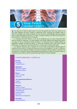 Una mujer de 54 años de edad acude al servicio de urgencias por dolor muy intenso en la
parte delantera del tórax. Durante la exploración física, menciona que también siente el
dolor en la espalda, entre ambas escápulas. En una entrevista a profundidad, la paciente asegura
que no siente dolor hacia los brazos o el cuello. La presión arterial es de 200/110 mm Hg en el
brazo derecho y 120/80 mm Hg en el izquierdo.
La valoración del dolor torácico es uno de los problemas que con mayor frecuencia debe
tratar un médico de urgencias. Las causas pueden variar desde simples hasta aquellas que ponen
en riesgo la vida. La naturaleza intensa del dolor y la irradiación hacia la espalda indican un
diagnóstico probable de disección aórtica. El infarto de miocardio suele causar dolor referido
hacia abajo, a lo largo de la cara interna del brazo, o arriba, hacia el interior del cuello.
Los impulsos dolorosos que se originan en la aorta torácica descendente afectada pasan al
sistema nervioso central a lo largo del trayecto de los nervios simpáticos y, de ahí, se refieren a
través de los nervios espinales somáticos a la piel de las paredes torácicas anterior y posterior. En
esta paciente, la disección aórtica había bloqueado parcialmente el origen de la arteria subclavia
izquierda, lo que explica la presión arterial baja regis-trada en el brazo izquierdo.
CONTENIDO DEL CAPÍTULO
Revisión
Osteología
Cavidad torácica
Mediastino
Mediastino superior
Mediastino inferior
Pleuras
Capas y cavidad
Inervación
Vías respiratorias inferiores
Tráquea
Bronquios
Pulmones
Lóbulos y fisuras
Segmentos broncopulmonares
Vascularización
Drenaje linfático
Inervación
Mecánica de la respiración
Pericardio
Pericardio fibroso
398
 