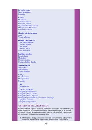 Pericardio seroso
Senos pericárdicos
Inervación
Corazón
Orientación
Estructura cardíaca
Inervación cardíaca
Irrigación arterial del corazón
Drenaje venoso del corazón
Función del corazón
Grandes arterias torácicas
Aorta
Tronco pulmonar
Grandes venas torácicas
Venas braquiocefálicas
Vena cava superior
Venas ácigos
Vena cava inferior
Venas pulmonares
Linfáticos torácicos
Pared torácica
Mediastino
Conducto torácico
Conducto linfático derecho
Nervios torácicos
Nervio vago
Nervio frénico
Tronco simpático
Esófago
Vascularización
Drenaje linfático
Inervación
Timo
Vascularización
Anatomía radiológica
Radiografía posteroanterior
Radiografía oblicua derecha
Radiografía oblicua izquierda
Broncografía y visualización con contraste del esófago
Angiografía coronaria
Tomografía computarizada
OBJETIVOS DE APRENDIZAJE
El objetivo de este capítulo es analizar la anatomía básica de la cavidad torácica para
lograr comprender las relaciones funcionales normales y el origen de las lesiones
frecuentes, el dolor, las anomalías motoras, los defectos congénitos, el diagnóstico
por imagen y la exploración general superficial.
1. Identificar las principales subdivisiones de la cavidad torácica y describir sus
contenidos. Reconocer las subdivisiones del mediastino y describir las
399
 