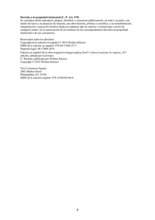 Derecho a la propiedad intelectual (C. P. Art. 270)
Se considera delito reproducir, plagiar, distribuir o comunicar públicamente, en todo o en parte, con
ánimo de lucro y en perjuicio de terceros, una obra literaria, artística o científica, o su transformación,
interpretación o ejecución artística fijada en cualquier tipo de soporte o comunicada a través de
cualquier medio, sin la autorización de los titulares de los correspondientes derechos de propiedad
intelectual o de sus cesionarios.
Reservados todos los derechos.
Copyright de la edición en español © 2019 Wolters Kluwer
ISBN de la edición en español: 978-84-17602-27-7
Depósito legal: M-17008-2019
Edición en español de la obra original en lengua inglesa Snell’s clinical anatomy by regions, 10.a
edición, editada por Lawrence
E. Wineski, publicada por Wolters Kluwer
Copyright © 2019 Wolters Kluwer
Two Commerce Square
2001 Market Street
Philadelphia, PA 19103
ISBN de la edición original: 978-14-96345-64-6
4
 