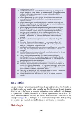 estructuras en su interior.
2. Identificar las estructuras longitudinales más notorias (p. ej., la tráquea, el
esófago, los nervios vagos, la aorta, las redes simpáticas, el sistema ácigos y el
conducto torácico) que discurren por la cavidad torácica; describir los
trayectos y sus relaciones.
3. Identificar las pleuras parietal y visceral, sus diferentes componentes, los
recesos pleurales y los límites de la pleura sobre sus proyecciones en la
superficie corporal.
4. Identificar y diferenciar los pulmones derecho e izquierdo, incluyendo sus
lóbulos y fisuras. Reconocer las huellas hechas por las estructuras adyacentes
importantes sobre la superficie de cada pulmón.
5. Identificar las ramas primarias, secundarias y terciarias del árbol bronquial.
Reconocer los bronquios y las arterias y venas pulmonares en la superficie
hiliar de cada pulmón. Definir uno de los segmentos broncopulmonares y
relacionarlo con la organización de los árboles bronquial y vascular.
6. Identificar los pericardios parietal y visceral, sus relaciones con las pleuras
parietales y el diafragma, así como sus proyecciones sobre la superficie
corporal.
7. Describir la estructura macroscópica del corazón, incluyendo el esqueleto
fibroso.
8. Determinar el trayecto del flujo sanguíneo a través de ambos lados del
corazón. Identificar las estructuras internas de cada cavidad, así como la
ubicación y estructura de todas las válvulas.
9. Identificar los ruidos elementales del corazón normal. Relacionar estos ruidos
con el flujo de la sangre a través del corazón y la función de las válvulas
cardíacas.
10. Identificar las proyecciones anatómicas y de auscultación de todas las válvulas
cardíacas sobre la superficie del cuerpo.
11. Trazar el flujo de sangre a través de los vasos coronarios principales.
Identificar cuáles son los vasos principales que aportan irrigación y drenaje a
cada una de las cavidades y el tabique interventricular, así como las posibles
anastomosis y vías vasculares colaterales.
12. Describir el sistema de conducción y la inervación extrínseca del corazón.
13. Determinar el flujo sanguíneo desde las paredes y cavidad torácicas hacia el
corazón, describiendo la formación y los trayectos de los troncos de las venas
cava y ácigos. Identificar las anastomosis y las conexiones colaterales entre
estas y otras vías y comentar su relevancia clínica.
14. Trazar las vías de drenaje de linfa importantes desde los órganos y paredes de
la cavidad torácica hacia los puntos de unión venosa.
15. Identificar las estructuras principales del tórax en las técnicas de imagen
estándar.
REVISIÓN
La caja torácica y el diafragma conforman la cavidad torácica. No obstante, la
cavidad torácica es mucho más pequeña que los límites de la caja torácica
debido a que el diafragma se invagina profundamente en los bordes inferiores de
la caja torácica. Además, la cavidad se extiende superiormente hacia la raíz del
cuello aproximadamente un dedo por encima de la clavícula a cada uno de los
lados (véase fig. 5-5). El diafragma es la única estructura (además de la pleura y
el peritoneo) que separa la cavidad torácica de las vísceras abdominales.
Osteología
400
 