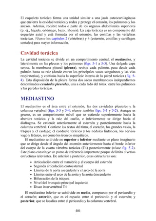 El esqueleto torácico forma una unidad similar a una jaula osteocartilaginosa
que encierra la cavidad torácica y rodea y protege el corazón, los pulmones y los
anexos. Además, recubre todos o parte de los órganos abdominales superiores
(p. ej., hígado, estómago, bazo, riñones). La caja torácica es un componente del
esqueleto axial y está formada por el esternón, las costillas y las vértebras
torácicas. Véanse los capítulos 2 (vértebras) y 4 (esternón, costillas y cartílagos
costales) para mayor información.
Cavidad torácica
La cavidad torácica se divide en un compartimento central, el mediastino, y
lateralmente en las pleuras y los pulmones (figs. 5-1 a 5-3). Una delgada capa
serosa, la membrana pleural (pleura), reviste cada pulmón, pasa desde cada
pulmón hasta su raíz (donde entran los principales vasos sanguíneos y las vías
respiratorias), y continúa hacia la superficie interna de la pared torácica (fig. 5-
4). Esta disposición de la pleura forma dos sacos membranosos independientes
denominados cavidades pleurales, una a cada lado del tórax, entre los pulmones
y las paredes torácicas.
MEDIASTINO
El mediastino es el área entre el esternón, las dos cavidades pleurales y la
columna vertebral (figs. 5-3 y 5-4; véanse también figs. 5-1 y 5-2). Aunque es
grueso, es un compartimento móvil que se extiende superiormente hacia la
abertura torácica y la raíz del cuello, e inferiormente se dirige hacia el
diafragma. Se extiende anteriormente al esternón y posteriormente hacia la
columna vertebral. Contiene los restos del timo, el corazón, los grandes vasos, la
tráquea y el esófago; el conducto torácico y los nódulos linfáticos, los nervios
vago y frénico, así como los troncos simpáticos.
El mediastino se divide en superior e inferior mediante un plano imaginario
que se dirige desde el ángulo del esternón anteriormente hasta el borde inferior
del cuerpo de la cuarta vértebra torácica (T4) posteriormente (véase fig. 5-2).
Este plano constituye un punto de referencia importante porque delimita diversas
estructuras relevantes. De anterior a posterior, estas estructuras son:
Articulación entre el manubrio y el cuerpo del esternón
Segunda articulación costoesternal
Límites de la aorta ascendente y el arco de la aorta
Límites entre el arco de la aorta y la aorta descendente
Bifurcación de la tráquea
Nivel del bronquio principal izquierdo
Disco intervertebral T4
El mediastino inferior se subdivide en medio, compuesto por el pericardio y
el corazón; anterior, que es el espacio entre el pericardio y el esternón; y
posterior, que se localiza entre el pericardio y la columna vertebral.
401
 