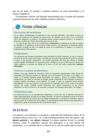 uno de sus lados, 3) esófago y conducto torácico, 4) aorta descendente y 5)
troncos simpáticos.
El mediastino inferior está limitado anteriormente por el cuerpo del esternón
y posteriormente por las ocho vértebras torácicas inferiores.
Notas clínicas
Desviación del mediastino
En un cadáver embalsamado, el mediastino es una estructura inflexible y fija debido al efecto de
rigidez provocada por los líquidos de preservación. No obstante, en los seres vivos, es bastante
móvil; los pulmones, el corazón y las grandes arterias originan impulsos rítmicos y el esófago se
distiende a medida que el bolo alimenticio pasa a través de este.
En caso de que entre aire en la cavidad pleural (neumotórax), el pulmón de ese lado se colapsa
de inmediato y el mediastino se desvía hacia el lado contrario. Esta alteración se manifiesta cuando
el paciente se queda sin aire y en estado de shock; en la exploración, la tráquea y el corazón se
desplazan hacia el lado opuesto.
Mediastinitis
Las estructuras que forman el mediastino están contenidas en tejido conjuntivo, el cual es continuo
con el de la raíz del cuello. Por lo tanto, es posible que una infección profunda del cuello se extienda
al tórax, lo que produce mediastinitis. Las heridas penetrantes del tórax que afectan el esófago
pueden originar mediastinitis. En las perforaciones esofágicas, el aire se filtra hacia el interior del
tejido conjuntivo y asciende por debajo de la fascia a la raíz del cuello, produciendo enfisema
subcutáneo.
Tumores o quistes mediastínicos
Debido a que gran cantidad de estructuras vitales se encuentran estrechamente unidas dentro del
mediastino, sus funciones pueden ser alteradas por el crecimiento de un tumor o un órgano. Un
tumor en el pulmón izquierdo puede diseminarse con rapidez y afectar los nódulos linfáticos
mediastínicos, los cuales, al aumentar de tamaño, pueden comprimir el nervio laríngeo recurrente y
producir parálisis del pliegue vocal izquierdo. Un quiste o tumor en expansión puede obstruir
parcialmente la vena cava superior, lo que provoca la congestión grave de las venas en la región
superior del cuerpo. También pueden observarse otros efectos compresivos en los troncos
simpáticos, los nervios frénicos y, en ocasiones, la tráquea, los bronquios principales y el esófago.
Mediastinoscopia
La mediastinoscopia es un procedimiento diagnóstico a través del cual se obtienen muestras de
tejido traqueobronquial sin abrir las cavidades pleurales. Se realiza una pequeña incisión en la línea
media del cuello justo por encima de la escotadura supraesternal, y se explora el mediastino superior
hasta la región de la bifurcación de la tráquea. El procedimiento puede utilizarse para determinar el
diagnóstico y grado de diseminación del carcinoma bronquial.
PLEURAS
Las pleuras y los pulmones se localizan a cada lado del mediastino dentro de la
cavidad torácica (véase fig. 5-3). Cada membrana pleural tiene dos partes: una
pleura parietal y una pleura visceral. La pleura parietal reviste la cavidad
torácica, cubre la superficie torácica del diafragma y la cara lateral del
mediastino, y se extiende hacia el interior de la raíz de cuello para revestir la
405
 