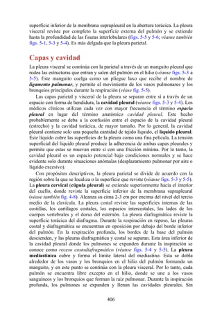 superficie inferior de la membrana suprapleural en la abertura torácica. La pleura
visceral reviste por completo la superficie externa del pulmón y se extiende
hasta la profundidad de las fisuras interlobulares (figs. 5-5 y 5-6; véanse también
figs. 5-1, 5-3 y 5-4). Es más delgada que la pleura parietal.
Capas y cavidad
La pleura visceral se continúa con la parietal a través de un manguito pleural que
rodea las estructuras que entran y salen del pulmón en el hilio (véanse figs. 5-3 a
5-5). Este manguito cuelga como un pliegue laxo que recibe el nombre de
ligamento pulmonar, y permite el movimiento de los vasos pulmonares y los
bronquios principales durante la respiración (véase fig. 5-5).
Las capas parietal y visceral de la pleura se separan entre sí a través de un
espacio con forma de hendidura, la cavidad pleural (véanse figs. 5-3 y 5-4). Los
médicos clínicos utilizan cada vez con mayor frecuencia el término espacio
pleural en lugar del término anatómico cavidad pleural. Este hecho
probablemente se deba a la confusión entre el espacio de la cavidad pleural
(estrecho) y la cavidad torácica, de mayor tamaño. Por lo general, la cavidad
pleural contiene solo una pequeña cantidad de tejido líquido, el líquido pleural.
Este líquido cubre las superficies de la pleura como una fina película. La tensión
superficial del líquido pleural produce la adherencia de ambas capas pleurales y
permite que estas se muevan entre sí con una fricción mínima. Por lo tanto, la
cavidad pleural es un espacio potencial bajo condiciones normales y se hace
evidente solo durante situaciones anómalas (desplazamiento pulmonar por aire o
líquido excesivo).
Con propósitos descriptivos, la pleura parietal se divide de acuerdo con la
región sobre la que se localiza o la superficie que reviste (véanse figs. 5-3 y 5-5).
La pleura cervical (cúpula pleural) se extiende superiormente hacia el interior
del cuello, donde reviste la superficie inferior de la membrana suprapleural
(véase también fig. 4-8). Alcanza su cima 2-3 cm por encima del nivel del tercio
medio de la clavícula. La pleura costal reviste las superficies internas de las
costillas, los cartílagos costales, los espacios intercostales, los lados de los
cuerpos vertebrales y el dorso del esternón. La pleura diafragmática reviste la
superficie torácica del diafragma. Durante la respiración en reposo, las pleuras
costal y diafragmática se encuentran en oposición por debajo del borde inferior
del pulmón. En la respiración profunda, los bordes de la base del pulmón
descienden, y las pleuras diafragmática y costal se separan. Esta área inferior de
la cavidad pleural donde los pulmones se expanden durante la inspiración se
conoce como receso costodiafragmático (véanse figs. 5-4 y 5-5). La pleura
mediastínica cubre y forma el límite lateral del mediastino. Esta se dobla
alrededor de los vasos y los bronquios en el hilio del pulmón formando un
manguito, y en este punto se continúa con la pleura visceral. Por lo tanto, cada
pulmón se encuentra libre excepto en el hilio, donde se une a los vasos
sanguíneos y los bronquios que forman la raíz pulmonar. Durante la inspiración
profunda, los pulmones se expanden y llenan las cavidades pleurales. Sin
406
 
