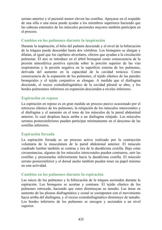 serrato anterior y el pectoral menor eleven las costillas. Apoyarse en el respaldo
de una silla o una mesa puede ayudar a los miembros superiores haciendo que
las cabezas esternales de los músculos pectorales mayores también participen en
el proceso.
Cambios en los pulmones durante la inspiración
Durante la inspiración, el hilio del pulmón desciende y el nivel de la bifurcación
de la tráquea puede descender hasta dos vértebras. Los bronquios se alargan y
dilatan, al igual que los capilares alveolares, efectos que ayudan a la circulación
pulmonar. El aire se introduce en el árbol bronquial como consecuencia de la
presión atmosférica positiva ejercida sobre la porción superior de las vías
respiratorias y la presión negativa en la superficie externa de los pulmones,
derivada del aumento en la capacidad de la cavidad torácica. Como
consecuencia de la expansión de los pulmones, el tejido elástico de las paredes
bronquiales y el tejido conjuntivo se elongan. A medida que el diafragma
desciende, el receso costodiafragmático de la cavidad pleural se abre, y los
bordes pulmonares inferiores en expansión descienden a niveles inferiores.
Espiración en reposo
La espiración en reposo es en gran medida un proceso pasivo ocasionado por el
retroceso elástico de los pulmones, la relajación de los músculos intercostales y
el diafragma y el aumento en el tono de los músculos de la pared abdominal
anterior, lo cual desplaza hacia arriba a un diafragma relajado. Los músculos
serratos posteroinferiores pueden participar mínimamente en el descenso de las
costillas inferiores.
Espiración forzada
La espiración forzada es un proceso activo realizado por la contracción
voluntaria de la musculatura de la pared abdominal anterior. El músculo
cuadrado lumbar también se contrae y tira de la duodécima costilla. Bajo estas
circunstancias, algunos de los músculos intercostales pueden contraerse, unir las
costillas y presionarlas inferiormente hacia la duodécima costilla. El músculo
serrato posteroinferior y el dorsal ancho también pueden tener un papel mínimo
en esta actividad.
Cambios en los pulmones durante la espiración
Las raíces de los pulmones y la bifurcación de la tráquea ascienden durante la
espiración. Los bronquios se acortan y contraen. El tejido elástico de los
pulmones retrocede, haciendo que estos disminuyan su tamaño. Las áreas en
aumento de las pleuras diafragmática y costal se yuxtaponen con el movimiento
hacia arriba del diafragma, y el receso costodiafragmático disminuye de tamaño.
Los bordes inferiores de los pulmones se encogen y ascienden a un nivel
superior.
435
 