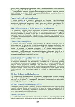 pleuritis en esta área suele producir dolor que se irradia al abdomen. Lo anterior puede conducir a un
diagnóstico equivocado de lesión abdominal aguda.
Del mismo modo, la pleuritis de la parte central de la pleura diafragmática, que recibe inervación
sensitiva desde el nervio frénico (C3-C5), puede causar dolor irradiado al hombro, pues los nervios
supraclaviculares (C3 y C4) inervan esta región.
Acceso quirúrgico a los pulmones
El abordaje quirúrgico de los pulmones o el mediastino suele realizarse a través de un espacio
intercostal (véase capítulo 4, Toracotomía). Separadores costales especiales permiten una amplia
separación de las costillas. Los cartílagos costales son lo suficientemente elásticos como para
permitir una flexión considerable. Este método permite la exposición adecuada de los pulmones.
Resección segmentaria de los pulmones (o pulmonar)
Una lesión crónica localizada como la tuberculosis o una neoplasia benigna pueden requerir una
resección quirúrgica. Si la enfermedad se limita a un solo segmento broncopulmonar, es posible
disecar este segmento y resecarlo, lo que deja al pulmón circundante intacto. La resección
segmentaria requiere que el radiólogo y el cirujano torácico cuenten con buen conocimiento sobre
los segmentos broncopulmonares y que cooperen ávidamente para localizar por completo la lesión
antes de la cirugía.
Carcinoma broncogénico
El carcinoma broncogénico representa cerca de un tercio de todas las muertes por cáncer en
hombres, y es cada vez más frecuente en mujeres. Comienza, en la mayoría de los pacientes, en la
mucosa que reviste los bronquios de mayor tamaño, por lo que se localiza cerca del hilio del
pulmón. La neoplasia se disemina rápidamente a los nódulos traqueobronquiales y
broncomediastínicos y puede afectar los nervios laríngeos recurrentes, lo que provoca ronquera. La
diseminación a través de los troncos broncomediastínicos puede conducir a la afectación de los
nódulos cervicales profundos inferiores, justo por encima del nivel de la clavícula. La diseminación
hemática hacia los huesos y el encéfalo es frecuente.
Constricción bronquial (asma bronquial)
Uno de los problemas asociados con el asma bronquial es el espasmo del músculo liso en la pared de
los bronquiolos. En particular, este efecto reduce la circunferencia de los bronquiolos durante la
espiración, lo que habitualmente provoca que el paciente con asma experimente gran dificultad en la
espiración, aunque la inspiración sea normal. Como consecuencia, los pulmones se distienden
ampliamente y la cavidad torácica se expande de manera permanente, produciendo lo que se conoce
como tórax en tonel. Además, el flujo de aire a través de los bronquiolos resulta aún más afectado
por la presencia de exceso de moco, que no puede ser expulsado por el paciente debido a una tos
ineficaz.
Pérdida de la elasticidad pulmonar
Una gran cantidad de neumopatías, como el enfisema y la fibrosis pulmonar, afectan la elasticidad
pulmonar y, por lo tanto, los pulmones son incapaces de retraerse de manera adecuada, produciendo
una respiración incompleta. En estos pacientes, los músculos respiratorios deben ayudar en la
espiración, que deja de ser un proceso pasivo.
Pérdida de la distensibilidad pulmonar
Enfermedades como la silicosis, la asbestosis, el cáncer y la neumonía interfieren con el proceso de
expansión pulmonar durante la inspiración. Por lo tanto, se produce una diminución de la
distensibilidad de los pulmones y la pared torácica, y los músculos inspiratorios deben realizar un
mayor esfuerzo para llenar de aire los pulmones.
Drenaje postural
La acumulación excesiva de secreciones bronquiales en un lóbulo o segmento pulmonar puede
interferir gravemente con el flujo de aire normal hacia los alvéolos. Además, el estancamiento de las
437
 