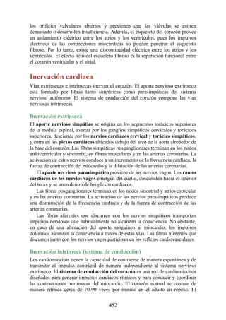 los orificios valvulares abiertos y previenen que las válvulas se estiren
demasiado o desarrollen insuficiencia. Además, el esqueleto del corazón provee
un aislamiento eléctrico entre los atrios y los ventrículos, pues los impulsos
eléctricos de las contracciones miocárdicas no pueden penetrar el esqueleto
fibroso. Por lo tanto, existe una discontinuidad eléctrica entre los atrios y los
ventrículos. El efecto neto del esqueleto fibroso es la separación funcional entre
el corazón ventricular y el atrial.
Inervación cardíaca
Vías extrínsecas e intrínsecas inervan el corazón. El aporte nervioso extrínseco
está formado por fibras tanto simpáticas como parasimpáticas del sistema
nervioso autónomo. El sistema de conducción del corazón compone las vías
nerviosas intrínsecas.
Inervación extrínseca
El aporte nervioso simpático se origina en los segmentos torácicos superiores
de la médula espinal, avanza por los ganglios simpáticos cervicales y torácicos
superiores, desciende por los nervios cardíacos cervical y torácico simpáticos,
y entra en los plexos cardíacos ubicados debajo del arco de la aorta alrededor de
la base del corazón. Las fibras simpáticas posganglionares terminan en los nodos
atrioventricular y sinoatrial, en fibras musculares y en las arterias coronarias. La
activación de estos nervios conduce a un incremento de la frecuencia cardíaca, la
fuerza de contracción del miocardio y la dilatación de las arterias coronarias.
El aporte nervioso parasimpático proviene de los nervios vagos. Los ramos
cardíacos de los nervios vagos emergen del cuello, descienden hacia el interior
del tórax y se unen dentro de los plexos cardíacos.
Las fibras posganglionares terminan en los nodos sinoatrial y atrioventricular
y en las arterias coronarias. La activación de los nervios parasimpáticos produce
una disminución de la frecuencia cardíaca y de la fuerza de contracción de las
arterias coronarias.
Las fibras aferentes que discurren con los nervios simpáticos transportan
impulsos nerviosos que habitualmente no alcanzan la consciencia. No obstante,
en caso de una alteración del aporte sanguíneo al miocardio, los impulsos
dolorosos alcanzan la consciencia a través de estas vías. Las fibras aferentes que
discurren junto con los nervios vagos participan en los reflejos cardiovasculares.
Inervación intrínseca (sistema de conducción)
Los cardiomiocitos tienen la capacidad de contraerse de manera espontánea y de
transmitir el impulso contráctil de manera independiente al sistema nervioso
extrínseco. El sistema de conducción del corazón es una red de cardiomiocitos
diseñados para generar impulsos cardíacos rítmicos y para conducir y coordinar
las contracciones intrínsecas del miocardio. El corazón normal se contrae de
manera rítmica cerca de 70-90 veces por minuto en el adulto en reposo. El
452
 