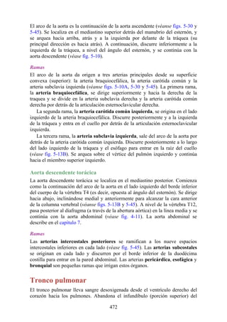 El arco de la aorta es la continuación de la aorta ascendente (véanse figs. 5-30 y
5-45). Se localiza en el mediastino superior detrás del manubrio del esternón, y
se arquea hacia arriba, atrás y a la izquierda por delante de la tráquea (su
principal dirección es hacia atrás). A continuación, discurre inferiormente a la
izquierda de la tráquea, a nivel del ángulo del esternón, y se continúa con la
aorta descendente (véase fig. 5-10).
Ramas
El arco de la aorta da origen a tres arterias principales desde su superficie
convexa (superior): la arteria braquiocefálica, la arteria carótida común y la
arteria subclavia izquierda (véanse figs. 5-10A, 5-30 y 5-45). La primera rama,
la arteria braquiocefálica, se dirige superiormente y hacia la derecha de la
traquea y se divide en la arteria subclavia derecha y la arteria carótida común
derecha por detrás de la articulación esternoclavicular derecha.
La segunda rama, la arteria carótida común izquierda, se origina en el lado
izquierdo de la arteria braquiocefálica. Discurre posteriormente y a la izquierda
de la tráquea y entra en el cuello por detrás de la articulación esternoclavicular
izquierda.
La tercera rama, la arteria subclavia izquierda, sale del arco de la aorta por
detrás de la arteria carótida común izquierda. Discurre posteriormente a lo largo
del lado izquierdo de la tráquea y el esófago para entrar en la raíz del cuello
(véase fig. 5-13B). Se arquea sobre el vértice del pulmón izquierdo y continúa
hacia el miembro superior izquierdo.
Aorta descendente torácica
La aorta descendente torácica se localiza en el mediastino posterior. Comienza
como la continuación del arco de la aorta en el lado izquierdo del borde inferior
del cuerpo de la vértebra T4 (es decir, opuesta al ángulo del esternón). Se dirige
hacia abajo, inclinándose medial y anteriormente para alcanzar la cara anterior
de la columna vertebral (véanse figs. 5-13B y 5-45). A nivel de la vértebra T12,
pasa posterior al diafragma (a través de la abertura aórtica) en la línea media y se
continúa con la aorta abdominal (véase fig. 4-11). La aorta abdominal se
describe en el capítulo 7.
Ramas
Las arterias intercostales posteriores se ramifican a los nueve espacios
intercostales inferiores en cada lado (véase fig. 5-45). Las arterias subcostales
se originan en cada lado y discurren por el borde inferior de la duodécima
costilla para entrar en la pared abdominal. Las arterias pericárdica, esofágica y
bronquial son pequeñas ramas que irrigan estos órganos.
Tronco pulmonar
El tronco pulmonar lleva sangre desoxigenada desde el ventrículo derecho del
corazón hacia los pulmones. Abandona el infundíbulo (porción superior) del
472
 