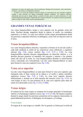 pulmonar a la aorta, de manera que evita los pulmones. Después del nacimiento, suele estrecharse,
cerrarse y convertirse en el ligamento arterioso.
El fallo en el cierre del conducto arterioso puede ser consecuencia de una anomalía congénita
aislada o estar asociado con alguna enfermedad cardíaca congénita. Un conducto arterioso
persistente provoca que la sangre aórtica, a presión elevada, pase a la arteria pulmonar, lo cual
origina hipertensión pulmonar e hipertrofia del ventrículo derecho. El conducto arterioso persistente
pone en riesgo la vida y debe cerrarse quirúrgicamente.
GRANDES VENAS TORÁCICAS
Las venas braquiocefálica, ácigos y cava superior son las grandes venas del
tórax. Reciben drenaje sanguíneo desde la cabeza, el cuello, los miembros
superiores y el tórax. La vena cava inferior recibe sangre principalmente desde
las porciones corporales inferiores al diafragma y tiene solo un trayecto corto en
el tórax.
Venas braquiocefálicas
Las venas braquiocefálicas derecha e izquierda se forman en la raíz del cuello a
cada lado mediante la unión de las respectivas venas subclavias y yugulares
internas (fig. 5-46; véanse también figs. 5-13, 5-19 y 5-28). La vena
braquiocefálica derecha discurre diagonalmente en dirección inferior y a la
derecha discurre posterior al manubrio del esternón y anterior a las grandes
ramas del arco de la aorta. La vena braquiocefálica derecha es relativamente
corta y desciende casi verticalmente. Las dos venas braquiocefálicas se unen
para formar la vena cava superior (véase fig. 5-46).
Vena cava superior
Las dos venas braquiocefálicas se unen para formar la vena cava superior, que
transporta todo el flujo venoso de la cabeza y el cuello y ambos miembros
superiores (véanse figs. 5-28 y 5-46). La vena cava superior discurre
inferiormente y termina en el atrio derecho del corazón (véase fig. 5-33). La
vena ácigos se une a la cara posterior de la vena cava superior justo antes de
entrar en el pericardio (véase fig. 5-13A y 5-46B).
Venas ácigos
El sistema de las venas ácigos se compone de la ácigos principal, la hemiácigos
inferior y la hemiácigos superior (véanse figs. 4-15 y 5-46). De manera conjunta,
drenan la sangre desde las porciones posteriores de los espacios intercostales, la
pared abdominal posterior, el diafragma, los bronquios y el esófago.
Vena ácigos
El origen de la vena ácigos es variable. Por lo general, se forma por la unión de
474
 