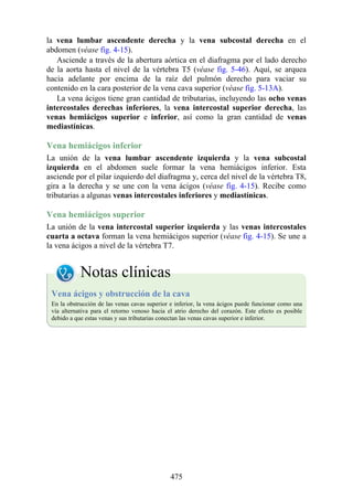 la vena lumbar ascendente derecha y la vena subcostal derecha en el
abdomen (véase fig. 4-15).
Asciende a través de la abertura aórtica en el diafragma por el lado derecho
de la aorta hasta el nivel de la vértebra T5 (véase fig. 5-46). Aquí, se arquea
hacia adelante por encima de la raíz del pulmón derecho para vaciar su
contenido en la cara posterior de la vena cava superior (véase fig. 5-13A).
La vena ácigos tiene gran cantidad de tributarias, incluyendo las ocho venas
intercostales derechas inferiores, la vena intercostal superior derecha, las
venas hemiácigos superior e inferior, así como la gran cantidad de venas
mediastínicas.
Vena hemiácigos inferior
La unión de la vena lumbar ascendente izquierda y la vena subcostal
izquierda en el abdomen suele formar la vena hemiácigos inferior. Esta
asciende por el pilar izquierdo del diafragma y, cerca del nivel de la vértebra T8,
gira a la derecha y se une con la vena ácigos (véase fig. 4-15). Recibe como
tributarias a algunas venas intercostales inferiores y mediastínicas.
Vena hemiácigos superior
La unión de la vena intercostal superior izquierda y las venas intercostales
cuarta a octava forman la vena hemiácigos superior (véase fig. 4-15). Se une a
la vena ácigos a nivel de la vértebra T7.
Notas clínicas
Vena ácigos y obstrucción de la cava
En la obstrucción de las venas cavas superior e inferior, la vena ácigos puede funcionar como una
vía alternativa para el retorno venoso hacia el atrio derecho del corazón. Este efecto es posible
debido a que estas venas y sus tributarias conectan las venas cavas superior e inferior.
475
 