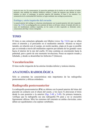 través de esta vía. En consecuencia, la resección quirúrgica de la lesión no solo incluye la lesión
primaria, sino también los nódulos linfáticos celíacos y todas las regiones que drenan en estos
nódulos, es decir, el estómago, la porción superior del duodeno, el bazo y los omentos. La
restauración de la continuidad del intestino se logra mediante una esofagoyeyunostomía.
Esófago y atrio izquierdo del corazón
La pared anterior del esófago se relaciona estrechamente con la pared posterior del atrio izquierdo
(véase fig. 5-52). La esofagografía con contraste de bario es útil para valorar el tamaño del atrio en
casos de insuficiencia cardíaca izquierda, en los cuales el atrio izquierdo se distiende como
consecuencia del flujo venoso retrógrado.
TIMO
El timo es una estructura aplanada con lóbulos (véase fig. 5-6A) que se ubica
entre el esternón y el pericardio en el mediastino anterior. Alcanza su mayor
tamaño, en relación con el cuerpo, en recién nacidos, etapa en la que es posible
que se extienda a través del mediastino superior por delante de los grandes vasos
hacia el interior de la raíz del cuello. El timo continúa en crecimiento hasta la
pubertad, pero a partir de este momento involuciona. Posee un aspecto rosado y
lobulado, y donde se desarrollan los linfocitos T (tímicos).
Vascularización
El timo recibe irrigación de las arterias tiroidea inferior y torácica interna.
ANATOMÍA RADIOLÓGICA
Solo se comentan las características más importantes de las radiografías
posteroanterior y oblicua estándares.
Radiografía posteroanterior
La radiografía posteroanterior (PA) se obtiene con la pared anterior del tórax del
paciente en contacto con el chasis del casete, y los rayos X atraviesan el tórax
desde la cara posterior a la anterior (figs. 5-48 y 5-49). En primera instancia,
verifique que la radiografía sea una radiografía PA pura y no se encuentre
ligeramente oblicua. Mire los extremos del esternón en ambas clavículas; estos
deben ser equidistantes a las espinas vertebrales.
485
 