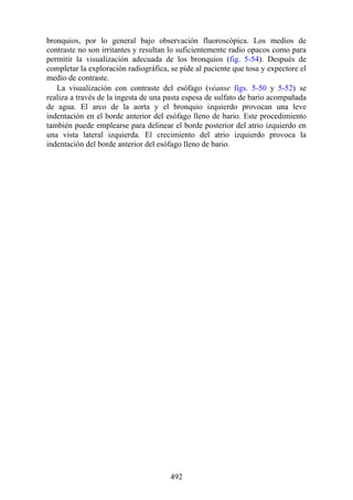bronquios, por lo general bajo observación fluoroscópica. Los medios de
contraste no son irritantes y resultan lo suficientemente radio opacos como para
permitir la visualización adecuada de los bronquios (fig. 5-54). Después de
completar la exploración radiográfica, se pide al paciente que tosa y expectore el
medio de contraste.
La visualización con contraste del esófago (véanse figs. 5-50 y 5-52) se
realiza a través de la ingesta de una pasta espesa de sulfato de bario acompañada
de agua. El arco de la aorta y el bronquio izquierdo provocan una leve
indentación en el borde anterior del esófago lleno de bario. Este procedimiento
también puede emplearse para delinear el borde posterior del atrio izquierdo en
una vista lateral izquierda. El crecimiento del atrio izquierdo provoca la
indentación del borde anterior del esófago lleno de bario.
492
 
