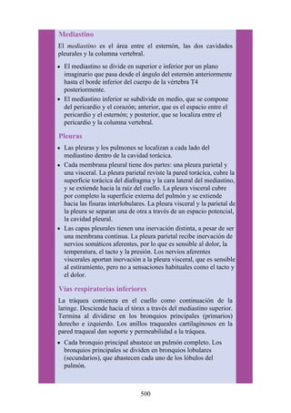 Mediastino
El mediastino es el área entre el esternón, las dos cavidades
pleurales y la columna vertebral.
El mediastino se divide en superior e inferior por un plano
imaginario que pasa desde el ángulo del esternón anteriormente
hasta el borde inferior del cuerpo de la vértebra T4
posteriormente.
El mediastino inferior se subdivide en medio, que se compone
del pericardio y el corazón; anterior, que es el espacio entre el
pericardio y el esternón; y posterior, que se localiza entre el
pericardio y la columna vertebral.
Pleuras
Las pleuras y los pulmones se localizan a cada lado del
mediastino dentro de la cavidad torácica.
Cada membrana pleural tiene dos partes: una pleura parietal y
una visceral. La pleura parietal reviste la pared torácica, cubre la
superficie torácica del diafragma y la cara lateral del mediastino,
y se extiende hacia la raíz del cuello. La pleura visceral cubre
por completo la superficie externa del pulmón y se extiende
hacia las fisuras interlobulares. La pleura visceral y la parietal de
la pleura se separan una de otra a través de un espacio potencial,
la cavidad pleural.
Las capas pleurales tienen una inervación distinta, a pesar de ser
una membrana continua. La pleura parietal recibe inervación de
nervios somáticos aferentes, por lo que es sensible al dolor, la
temperatura, el tacto y la presión. Los nervios aferentes
viscerales aportan inervación a la pleura visceral, que es sensible
al estiramiento, pero no a sensaciones habituales como el tacto y
el dolor.
Vías respiratorias inferiores
La tráquea comienza en el cuello como continuación de la
laringe. Desciende hacia el tórax a través del mediastino superior.
Termina al dividirse en los bronquios principales (primarios)
derecho e izquierdo. Los anillos traqueales cartilaginosos en la
pared traqueal dan soporte y permeabilidad a la tráquea.
Cada bronquio principal abastece un pulmón completo. Los
bronquios principales se dividen en bronquios lobulares
(secundarios), que abastecen cada uno de los lóbulos del
pulmón.
500
 