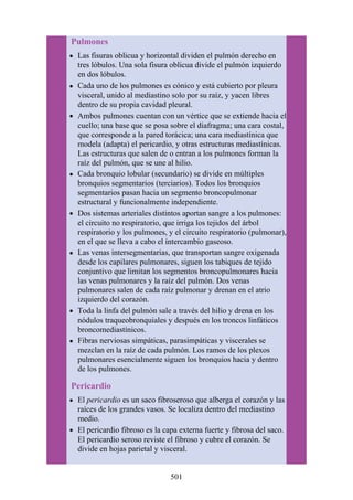 Pulmones
Las fisuras oblicua y horizontal dividen el pulmón derecho en
tres lóbulos. Una sola fisura oblicua divide el pulmón izquierdo
en dos lóbulos.
Cada uno de los pulmones es cónico y está cubierto por pleura
visceral, unido al mediastino solo por su raíz, y yacen libres
dentro de su propia cavidad pleural.
Ambos pulmones cuentan con un vértice que se extiende hacia el
cuello; una base que se posa sobre el diafragma; una cara costal,
que corresponde a la pared torácica; una cara mediastínica que
modela (adapta) el pericardio, y otras estructuras mediastínicas.
Las estructuras que salen de o entran a los pulmones forman la
raíz del pulmón, que se une al hilio.
Cada bronquio lobular (secundario) se divide en múltiples
bronquios segmentarios (terciarios). Todos los bronquios
segmentarios pasan hacia un segmento broncopulmonar
estructural y funcionalmente independiente.
Dos sistemas arteriales distintos aportan sangre a los pulmones:
el circuito no respiratorio, que irriga los tejidos del árbol
respiratorio y los pulmones, y el circuito respiratorio (pulmonar),
en el que se lleva a cabo el intercambio gaseoso.
Las venas intersegmentarias, que transportan sangre oxigenada
desde los capilares pulmonares, siguen los tabiques de tejido
conjuntivo que limitan los segmentos broncopulmonares hacia
las venas pulmonares y la raíz del pulmón. Dos venas
pulmonares salen de cada raíz pulmonar y drenan en el atrio
izquierdo del corazón.
Toda la linfa del pulmón sale a través del hilio y drena en los
nódulos traqueobronquiales y después en los troncos linfáticos
broncomediastínicos.
Fibras nerviosas simpáticas, parasimpáticas y viscerales se
mezclan en la raíz de cada pulmón. Los ramos de los plexos
pulmonares esencialmente siguen los bronquios hacia y dentro
de los pulmones.
Pericardio
El pericardio es un saco fibroseroso que alberga el corazón y las
raíces de los grandes vasos. Se localiza dentro del mediastino
medio.
El pericardio fibroso es la capa externa fuerte y fibrosa del saco.
El pericardio seroso reviste el fibroso y cubre el corazón. Se
divide en hojas parietal y visceral.
501
 