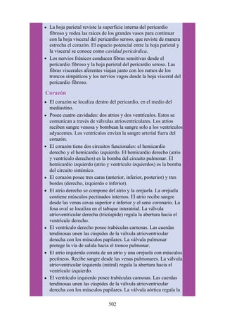 La hoja parietal reviste la superficie interna del pericardio
fibroso y rodea las raíces de los grandes vasos para continuar
con la hoja visceral del pericardio seroso, que reviste de manera
estrecha el corazón. El espacio potencial entre la hoja parietal y
la visceral se conoce como cavidad pericárdica.
Los nervios frénicos conducen fibras sensitivas desde el
pericardio fibroso y la hoja parietal del pericardio seroso. Las
fibras viscerales aferentes viajan junto con los ramos de los
troncos simpáticos y los nervios vagos desde la hoja visceral del
pericardio fibroso.
Corazón
El corazón se localiza dentro del pericardio, en el medio del
mediastino.
Posee cuatro cavidades: dos atrios y dos ventrículos. Estos se
comunican a través de válvulas atrioventriculares. Los atrios
reciben sangre venosa y bombean la sangre solo a los ventrículos
adyacentes. Los ventrículos envían la sangre arterial fuera del
corazón.
El corazón tiene dos circuitos funcionales: el hemicardio
derecho y el hemicardio izquierdo. El hemicardio derecho (atrio
y ventrículo derechos) es la bomba del circuito pulmonar. El
hemicardio izquierdo (atrio y ventrículo izquierdos) es la bomba
del circuito sistémico.
El corazón posee tres caras (anterior, inferior, posterior) y tres
bordes (derecho, izquierdo e inferior).
El atrio derecho se compone del atrio y la orejuela. La orejuela
contiene músculos pectinados internos. El atrio recibe sangre
desde las venas cavas superior e inferior y el seno coronario. La
fosa oval se localiza en el tabique interatrial. La válvula
atrioventricular derecha (tricúspide) regula la abertura hacia el
ventrículo derecho.
El ventrículo derecho posee trabéculas carnosas. Las cuerdas
tendinosas unen las cúspides de la válvula atrioventricular
derecha con los músculos papilares. La válvula pulmonar
protege la vía de salida hacia el tronco pulmonar.
El atrio izquierdo consta de un atrio y una orejuela con músculos
pectíneos. Recibe sangre desde las venas pulmonares. La válvula
atrioventricular izquierda (mitral) regula la abertura hacia el
ventrículo izquierdo.
El ventrículo izquierdo posee trabéculas carnosas. Las cuerdas
tendinosas unen las cúspides de la válvula atrioventricular
derecha con los músculos papilares. La válvula aórtica regula la
502
 
