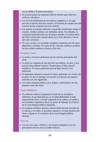 vía de salida a la aorta ascendente.
El corazón posee un esqueleto fibroso interno que rodea los
orificios valvulares.
Los nervios autónomos de los troncos simpáticos y el vago
proveen el aporte nervioso externo. El sistema de conducción del
corazón forma el aporte nervioso interno.
Las arterias coronarias derecha e izquierda suministran sangre al
corazón. Ambas cuentan con múltiples ramas. No obstante, la
coronaria izquierda suele ser de mayor tamaño. La mayor parte
del flujo venoso del corazón drena en el atrio derecho a través
del seno coronario.
El ciclo cardíaco es un latido completo compuesto por las fases
diastólica y sistólica. El cierre de las válvulas cardíacas produce
los dos ruidos cardíacos clásicos (dub-lub).
Grandes vasos
La aorta y el tronco pulmonar son las arterias principales del
tórax.
La aorta se compone de una porción ascendente, un arco y una
porción descendente torácica. Proporciona el flujo arterial
sistémico. El tronco pulmonar provee flujo arterial a los
pulmones.
El ligamento arterioso conecta el tronco pulmonar con el arco de
la aorta. El nervio laríngeo recurrente se relaciona de manera
estrecha con este ligamento.
Las venas braquiocefálica, cava, ácigos y pulmonares son las
grandes venas del tórax.
Vasos linfáticos
El conducto torácico transporta la linfa de los miembros
inferiores, la cavidad pélvica, la cavidad abdominal, el lado
izquierdo del tórax y el lado izquierdo de la cabeza, el cuello y
los miembros superiores hacia un punto de drenaje en el inicio
de la vena braquiocefálica izquierda.
El conducto linfático derecho obtiene linfa del lado derecho de
la cabeza y el cuello, el miembro superior y el lado derecho del
tórax, y drena en el comienzo de la vena braquiocefálica
derecha.
Nervios
Los nervios vago y frénico y los troncos simpáticos son los
principales nervios en la cavidad torácica.
503
 