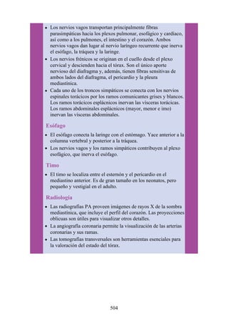 Los nervios vagos transportan principalmente fibras
parasimpáticas hacia los plexos pulmonar, esofágico y cardíaco,
así como a los pulmones, el intestino y el corazón. Ambos
nervios vagos dan lugar al nervio laríngeo recurrente que inerva
el esófago, la tráquea y la laringe.
Los nervios frénicos se originan en el cuello desde el plexo
cervical y descienden hacia el tórax. Son el único aporte
nervioso del diafragma y, además, tienen fibras sensitivas de
ambos lados del diafragma, el pericardio y la pleura
mediastínica.
Cada uno de los troncos simpáticos se conecta con los nervios
espinales torácicos por los ramos comunicantes grises y blancos.
Los ramos torácicos esplácnicos inervan las vísceras torácicas.
Los ramos abdominales esplácnicos (mayor, menor e imo)
inervan las vísceras abdominales.
Esófago
El esófago conecta la laringe con el estómago. Yace anterior a la
columna vertebral y posterior a la tráquea.
Los nervios vagos y los ramos simpáticos contribuyen al plexo
esofágico, que inerva el esófago.
Timo
El timo se localiza entre el esternón y el pericardio en el
mediastino anterior. Es de gran tamaño en los neonatos, pero
pequeño y vestigial en el adulto.
Radiología
Las radiografías PA proveen imágenes de rayos X de la sombra
mediastínica, que incluye el perfil del corazón. Las proyecciones
oblicuas son útiles para visualizar otros detalles.
La angiografía coronaria permite la visualización de las arterias
coronarias y sus ramas.
Las tomografías transversales son herramientas esenciales para
la valoración del estado del tórax.
504
 