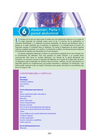 Un hombre de 26 años de edad acude al médico por una inflamación dolorosa en la región de
su ingle izquierda; ha vomitado cuatro veces en las 3 h previas. En la exploración, se
encuentra deshidratado y su abdomen levemente distendido. Se detecta una hinchazón tensa y
grande en su ingle izquierda, que es dolorosa a la palpación y se extiende hacia el escroto. Es
imposible empujar el contenido hacia el abdomen. Se realiza el diagnóstico de hernia inguinal
indirecta completa izquierda. Los vómitos y la distensión se deben a la obstrucción provocada por
la herniación de algunas asas intestinales en el saco herniario.
Las hernias inguinales indirectas se deben a la persistencia congénita de un saco formado por
el revestimiento del abdomen. Este saco presenta un cuello estrecho y su cavidad posee
comunicación libre hacia la cavidad abdominal. Las hernias de la pared abdominal son
frecuentes. Es necesario conocer la anatomía del abdomen en la región de la ingle antes de hacer
un diagnóstico para comprender los distintos tipos de hernias. Además, sin este conocimiento, es
imposible apreciar las complicaciones que pueden presentarse o planificar un tratamiento. Una
hernia puede comenzar como un simple crecimiento, pero puede convertirse en un problema que
pone en riesgo la vida.
CONTENIDO DEL CAPÍTULO
Revisión
Osteología
Vértebras lumbares
Caja torácica
Pelvis
Pared abdominal anterolateral
Piel
Fascia superficial (tejido subcutáneo)
Fascia profunda
Músculos
Fascia transversal
Fascia extraperitoneal
Peritoneo parietal
Nervios de la pared abdominal anterolateral
Arterias de la pared abdominal anterolateral
Venas
Vasos linfáticos de la pared abdominal anterolateral
Conducto inguinal
Cordón espermático
Escroto, testículos y epidídimo
Labios mayores
Pared abdominal posterior
Músculos
505
 