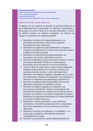 Anatomía de superficie
Puntos de referencia superficiales de la pared abdominal
Líneas y planos abdominales
Cuadrantes abdominales
Puntos de referencia superficiales de las vísceras abdominales
OBJETIVOS DE APRENDIZAJE
El objetivo de este capítulo es describir la anatomía básica de la
pared abdominal para comprender sus relaciones topográficas y
funcionales, así como la base de las lesiones frecuentes, el dolor,
los déficits motores, los defectos congénitos, las técnicas de
imagen y el examen de su superficie general.
1. Identificar los huesos de la pared abdominal y sus
principales características. Describir los aspectos
funcionales de estas estructuras.
2. Identificar las capas de la pared abdominal. Comparar y
contrastar la formación de la vaina de los rectos por encima
y debajo de la línea arqueada.
3. Identificar los músculos de la pared abdominal, sus
inserciones, inervación y principales acciones.
4. Describir la distribución de la inervación sensitiva y motora
de la pared abdominal. Predecir las consecuencias
funcionales de las lesiones de los nervios periféricos.
5. Trazar el flujo de sangre hacia y desde la pared abdominal
mediante la descripción de los trayectos y patrones de
ramificación de las arterias y venas más importantes.
Identificar los territorios irrigados y drenados por los vasos
más importantes. Destacar las principales vías colaterales y
describir la composición de anastomosis significativas.
6. Describir los patrones del drenaje linfático de la pared
abdominal, incluyendo los genitales externos.
7. Describir el conducto inguinal, su contenido y sus
proyecciones superficiales. Incluir una descripción del
desarrollo del conducto, su relación con el descenso de los
testículos en hombres y la anatomía comparada en mujeres.
Identificar las estructuras homólogas en la pared abdominal
y el escroto (o labios mayores).
8. Identificar el cordón espermático y sus estructuras
constitutivas. Describir las relaciones de los componentes
del cordón espermático con las estructuras en la pared
abdominal.
9. Identificar el escroto, los testículos y el epidídimo y sus
estructuras constitutivas. Describir las estructuras
comparables en la mujer.
10. Describir la estructura de la pared abdominal posterior.
506
 