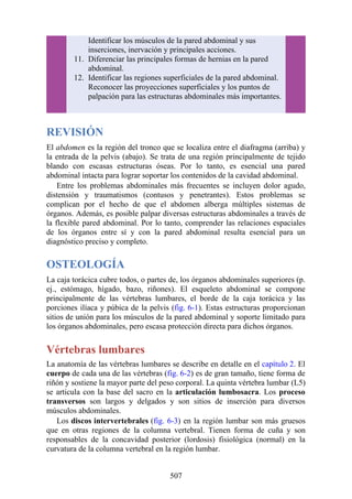 Identificar los músculos de la pared abdominal y sus
inserciones, inervación y principales acciones.
11. Diferenciar las principales formas de hernias en la pared
abdominal.
12. Identificar las regiones superficiales de la pared abdominal.
Reconocer las proyecciones superficiales y los puntos de
palpación para las estructuras abdominales más importantes.
REVISIÓN
El abdomen es la región del tronco que se localiza entre el diafragma (arriba) y
la entrada de la pelvis (abajo). Se trata de una región principalmente de tejido
blando con escasas estructuras óseas. Por lo tanto, es esencial una pared
abdominal intacta para lograr soportar los contenidos de la cavidad abdominal.
Entre los problemas abdominales más frecuentes se incluyen dolor agudo,
distensión y traumatismos (contusos y penetrantes). Estos problemas se
complican por el hecho de que el abdomen alberga múltiples sistemas de
órganos. Además, es posible palpar diversas estructuras abdominales a través de
la flexible pared abdominal. Por lo tanto, comprender las relaciones espaciales
de los órganos entre sí y con la pared abdominal resulta esencial para un
diagnóstico preciso y completo.
OSTEOLOGÍA
La caja torácica cubre todos, o partes de, los órganos abdominales superiores (p.
ej., estómago, hígado, bazo, riñones). El esqueleto abdominal se compone
principalmente de las vértebras lumbares, el borde de la caja torácica y las
porciones ilíaca y púbica de la pelvis (fig. 6-1). Estas estructuras proporcionan
sitios de unión para los músculos de la pared abdominal y soporte limitado para
los órganos abdominales, pero escasa protección directa para dichos órganos.
Vértebras lumbares
La anatomía de las vértebras lumbares se describe en detalle en el capítulo 2. El
cuerpo de cada una de las vértebras (fig. 6-2) es de gran tamaño, tiene forma de
riñón y sostiene la mayor parte del peso corporal. La quinta vértebra lumbar (L5)
se articula con la base del sacro en la articulación lumbosacra. Los proceso
transversos son largos y delgados y son sitios de inserción para diversos
músculos abdominales.
Los discos intervertebrales (fig. 6-3) en la región lumbar son más gruesos
que en otras regiones de la columna vertebral. Tienen forma de cuña y son
responsables de la concavidad posterior (lordosis) fisiológica (normal) en la
curvatura de la columna vertebral en la región lumbar.
507
 