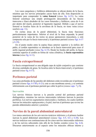 Los vasos sanguíneos y linfáticos abdominales se ubican dentro de la fascia,
mientras que los nervios principales yacen fuera de ella. Esta disposición es
importante para comprender la vaina femoral (véase fig. 6-21). La vaina
femoral constituye una simple prolongación descendente de las fascias
transversa e ilíaca alrededor de los vasos femorales y linfáticos, cerca de 4 cm
por dentro del muslo, posterior al ligamento inguinal. Debido a que el nervio
femoral se localiza fuera de la envoltura de la fascia, no tiene vaina (véase
también cap. 11).
En ciertas áreas de la pared abdominal, la fascia tiene funciones
particularmente importantes. Inferior al nivel de la línea arqueada, la pared
posterior de la vaina de los rectos no posee aponeurosis musculares, y está
compuesta solo por la fascia transversal y el peritoneo parietal (véanse figs. 6-17
y 6-18).
En el punto medio entre la espina ilíaca anterior superior y la sínfisis del
pubis, el cordón espermático se introduce en la fascia transversal para crear el
anillo inguinal profundo (véase fig. 6-15). Desde los bordes del anillo, la fascia
continúa superior al cordón en forma de vaina cilíndrica, la fascia espermática
interna (véase fig. 6-11).
Fascia extraperitoneal
La fascia extraperitoneal es una delgada capa de tejido conjuntivo que contiene
diversas cantidades de grasa. Se localiza entre la fascia transversal y el peritoneo
parietal (véase fig. 6-17).
Peritoneo parietal
Las caras profundas de las paredes del abdomen están revestidas por el peritoneo
parietal (véanse figs. 6-17B y 6-21); este es una membrana serosa, y se continúa
inferiormente con el peritoneo parietal que cubre la pelvis (véanse caps. 7 y 9).
Inervación
Los nervios frénicos inervan a la porción central del peritoneo parietal
diafragmático, mientras los nervios intercostales inferiores inervan la porción
periférica. Los nervios segmentarios intercostales y lumbares, los cuales también
inervan los músculos suprayacentes y la piel, inervan el peritoneo que reviste las
paredes abdominales anterior y posterior.
Nervios de la pared abdominal anterolateral
Los ramos anteriores de los seis nervios torácicos inferiores y el primero lumbar
inervan la pared abdominal anterolateral (véanse figs. 6-5, 6-6 y 6-20). Los
nervios torácicos son continuaciones de los cinco nervios intercostales inferiores
y de los nervios subcostales más allá de los bordes costales (véase fig. 6-6).
Discurren anteriormente en el espacio entre los músculos oblicuo interno y
530
 