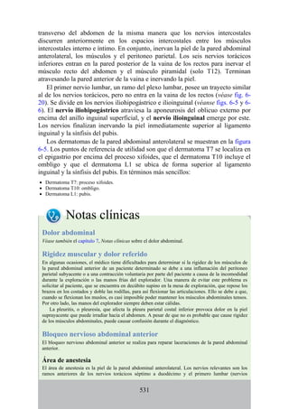 transverso del abdomen de la misma manera que los nervios intercostales
discurren anteriormente en los espacios intercostales entre los músculos
intercostales interno e íntimo. En conjunto, inervan la piel de la pared abdominal
anterolateral, los músculos y el peritoneo parietal. Los seis nervios torácicos
inferiores entran en la pared posterior de la vaina de los rectos para inervar el
músculo recto del abdomen y el músculo piramidal (solo T12). Terminan
atravesando la pared anterior de la vaina e inervando la piel.
El primer nervio lumbar, un ramo del plexo lumbar, posee un trayecto similar
al de los nervios torácicos, pero no entra en la vaina de los rectos (véase fig. 6-
20). Se divide en los nervios iliohipogástrico e ilioinguinal (véanse figs. 6-5 y 6-
6). El nervio iliohipogástrico atraviesa la aponeurosis del oblicuo externo por
encima del anillo inguinal superficial, y el nervio ilioinguinal emerge por este.
Los nervios finalizan inervando la piel inmediatamente superior al ligamento
inguinal y la sínfisis del pubis.
Los dermatomas de la pared abdominal anterolateral se muestran en la figura
6-5. Los puntos de referencia de utilidad son que el dermatoma T7 se localiza en
el epigastrio por encima del proceso xifoides, que el dermatoma T10 incluye el
ombligo y que el dermatoma L1 se ubica de forma superior al ligamento
inguinal y la sínfisis del pubis. En términos más sencillos:
Dermatoma T7: proceso xifoides.
Dermatoma T10: ombligo.
Dermatoma L1: pubis.
Notas clínicas
Dolor abdominal
Véase también el capítulo 7, Notas clínicas sobre el dolor abdominal.
Rigidez muscular y dolor referido
En algunas ocasiones, el médico tiene dificultades para determinar si la rigidez de los músculos de
la pared abdominal anterior de un paciente determinado se debe a una inflamación del peritoneo
parietal subyacente o a una contracción voluntaria por parte del paciente a causa de la incomodidad
durante la exploración o las manos frías del explorador. Una manera de evitar este problema es
solicitar al paciente, que se encuentra en decúbito supino en la mesa de exploración, que repose los
brazos en los costados y doble las rodillas, para así flexionar las articulaciones. Ello se debe a que,
cuando se flexionan los muslos, es casi imposible poder mantener los músculos abdominales tensos.
Por otro lado, las manos del explorador siempre deben estar cálidas.
La pleuritis, o pleuresía, que afecta la pleura parietal costal inferior provoca dolor en la piel
suprayacente que puede irradiar hacia el abdomen. A pesar de que no es probable que cause rigidez
de los músculos abdominales, puede causar confusión durante el diagnóstico.
Bloqueo nervioso abdominal anterior
El bloqueo nervioso abdominal anterior se realiza para reparar laceraciones de la pared abdominal
anterior.
Área de anestesia
El área de anestesia es la piel de la pared abdominal anterolateral. Los nervios relevantes son los
ramos anteriores de los nervios torácicos séptimo a duodécimo y el primero lumbar (nervios
531
 