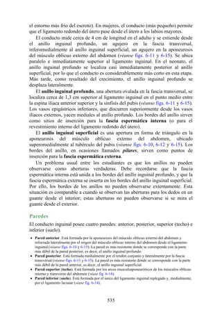 el entorno más frío del escroto). En mujeres, el conducto (más pequeño) permite
que el ligamento redondo del útero pase desde el útero a los labios mayores.
El conducto mide cerca de 4 cm de longitud en el adulto y se extiende desde
el anillo inguinal profundo, un agujero en la fascia transversal,
inferomedialmente al anillo inguinal superficial, un agujero en la aponeurosis
del músculo oblicuo externo del abdomen (véanse figs. 6-11 y 6-15). Se ubica
paralelo e inmediatamente superior al ligamento inguinal. En el neonato, el
anillo inguinal profundo se localiza casi inmediatamente posterior al anillo
superficial, por lo que el conducto es considerablemente más corto en esta etapa.
Más tarde, como resultado del crecimiento, el anillo inguinal profundo se
desplaza lateralmente.
El anillo inguinal profundo, una abertura ovalada en la fascia transversal, se
localiza cerca de 1,3 cm superior al ligamento inguinal en el punto medio entre
la espina ilíaca anterior superior y la sínfisis del pubis (véanse figs. 6-11 y 6-15).
Los vasos epigástricos inferiores, que discurren superiormente desde los vasos
ilíacos externos, yacen mediales al anillo profundo. Los bordes del anillo sirven
como sitios de inserción para la fascia espermática interna (o para el
revestimiento interno del ligamento redondo del útero).
El anillo inguinal superficial es una apertura en forma de triángulo en la
aponeurosis del músculo oblicuo externo del abdomen, ubicado
superomedialmente al tubérculo del pubis (véanse figs. 6-10, 6-12 y 6-15). Los
bordes del anillo, en ocasiones llamados pilares, sirven como puntos de
inserción para la fascia espermática externa.
Un problema usual entre los estudiantes es que los anillos no pueden
observarse como aberturas verdaderas. Debe recordarse que la fascia
espermática interna está unida a los bordes del anillo inguinal profundo, y que la
fascia espermática externa se inserta en los bordes del anillo inguinal superficial.
Por ello, los bordes de los anillos no pueden observarse externamente. Esta
situación es comparable a cuando se observan las aberturas para los dedos en un
guante desde el interior; estas aberturas no pueden observarse si se mira el
guante desde el exterior.
Paredes
El conducto inguinal posee cuatro paredes: anterior, posterior, superior (techo) e
inferior (suelo).
Pared anterior. Está formada por la aponeurosis del músculo oblicuo externo del abdomen y
reforzada lateralmente por el origen del músculo oblicuo interno del abdomen desde el ligamento
inguinal (véanse figs. 6-10 y 6-15). La pared es más resistente donde se corresponde con la parte
más débil de la pared posterior, es decir, el anillo inguinal profundo.
Pared posterior. Está formada medialmente por el tendón conjunto y lateralmente por la fascia
transversal (véanse figs. 6-11 y 6-15). La pared es más resistente donde se corresponde con la parte
más débil de la pared anterior, es decir, el anillo inguinal superficial.
Pared superior (techo). Está formada por los arcos musculoaponeuróticos de los músculos oblicuo
interno y transverso del abdomen (véase fig. 6-14).
Pared inferior (suelo). Está formada por el surco del ligamento inguinal replegado y, medialmente,
por el ligamento lacunar (véase fig. 6-14).
535
 