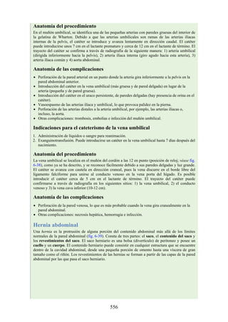 Anatomía del procedimiento
En el muñón umbilical, se identifica una de las pequeñas arterias con paredes gruesas del interior de
la gelatina de Wharton. Debido a que las arterias umbilicales son ramas de las arterias ilíacas
internas de la pelvis, el catéter se introduce y avanza lentamente en dirección caudal. El catéter
puede introducirse unos 7 cm en el lactante prematuro y cerca de 12 cm en el lactante de término. El
trayecto del catéter se confirma a través de radiografía de la siguiente manera: 1) arteria umbilical
(dirigida inferiormente hacia la pelvis), 2) arteria ilíaca interna (giro agudo hacia esta arteria), 3)
arteria ilíaca común y 4) aorta abdominal.
Anatomía de las complicaciones
Perforación de la pared arterial en un punto donde la arteria gira inferiormente a la pelvis en la
pared abdominal anterior.
Introducción del catéter en la vena umbilical (más gruesa y de pared delgada) en lugar de la
arteria (pequeña y de pared gruesa).
Introducción del catéter en el uraco persistente, de paredes delgadas (hay presencia de orina en el
catéter).
Vasoespasmo de las arterias ilíaca y umbilical, lo que provoca palidez en la pierna.
Perforación de las arterias distales a la arteria umbilical, por ejemplo, las arterias ilíacas o,
incluso, la aorta.
Otras complicaciones: trombosis, embolias e infección del muñón umbilical.
Indicaciones para el cateterismo de la vena umbilical
1. Administración de líquidos o sangre para reanimación.
2. Exanguinotransfusión. Puede introducirse un catéter en la vena umbilical hasta 7 días después del
nacimiento.
Anatomía del procedimiento
La vena umbilical se localiza en el muñón del cordón a las 12 en punto (posición de reloj; véase fig.
6-38), como ya se ha descrito, y se reconoce fácilmente debido a sus paredes delgadas y luz grande.
El catéter se avanza con cautela en dirección craneal, pues la vena discurre en el borde libre del
ligamento falciforme para unirse al conducto venoso en la vena porta del hígado. Es posible
introducir el catéter cerca de 5 cm en el lactante de término. El trayecto del catéter puede
confirmarse a través de radiografía en los siguientes sitios: 1) la vena umbilical, 2) el conducto
venoso y 3) la vena cava inferior (10-12 cm).
Anatomía de las complicaciones
Perforación de la pared venosa, lo que es más probable cuando la vena gira cranealmente en la
pared abdominal.
Otras complicaciones: necrosis hepática, hemorragia e infección.
Hernia abdominal
Una hernia es la protrusión de alguna porción del contenido abdominal más allá de los límites
normales de la pared abdominal (fig. 6-39). Consta de tres partes: el saco, el contenido del saco y
los revestimientos del saco. El saco herniario es una bolsa (divertículo) de peritoneo y posee un
cuello y un cuerpo. El contenido herniario puede consistir en cualquier estructura que se encuentre
dentro de la cavidad abdominal, desde una pequeña porción de omento hasta una víscera de gran
tamaño como el riñón. Los revestimientos de las hernias se forman a partir de las capas de la pared
abdominal por las que pasa el saco herniario.
556
 